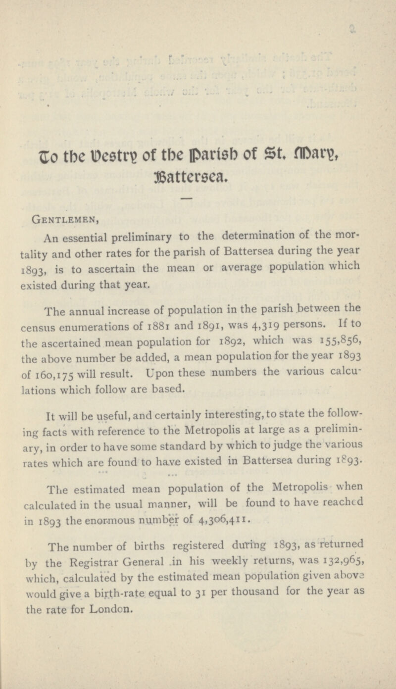 to the Destry of the Parish of st. Mary, Battersea. Gentlemen, An essential preliminary to the determination of the mor tality and other rates for the parish of Battersea during the year 1893, is to ascertain the mean or average population which existed during that year. The annual increase of population in the parish between the census enumerations of 1881 and 1891, was 4,319 persons. If to the ascertained mean population for 1892, which was 155,856, the above number be added, a mean population for the year 1893 of 160,175 will result. Upon these numbers the various calcu lations which follow are based. It will be useful, and certainly interesting, to state the follow ing facts with reference to the Metropolis at large as a prelimin ary, in order to have some standard by which to judge the various rates which are found to have existed in Battersea during 1893. The estimated mean population of the Metropolis when calculated in the usual manner, will be found to have reached in 1893 the enormous number of 4,306,411. The number of births registered during 1893, as returned by the Registrar General in his weekly returns, was 132,965, which, calculated by the estimated mean population given above would give a bijrth-rate equal to 31 per thousand for the year as the rate for London.