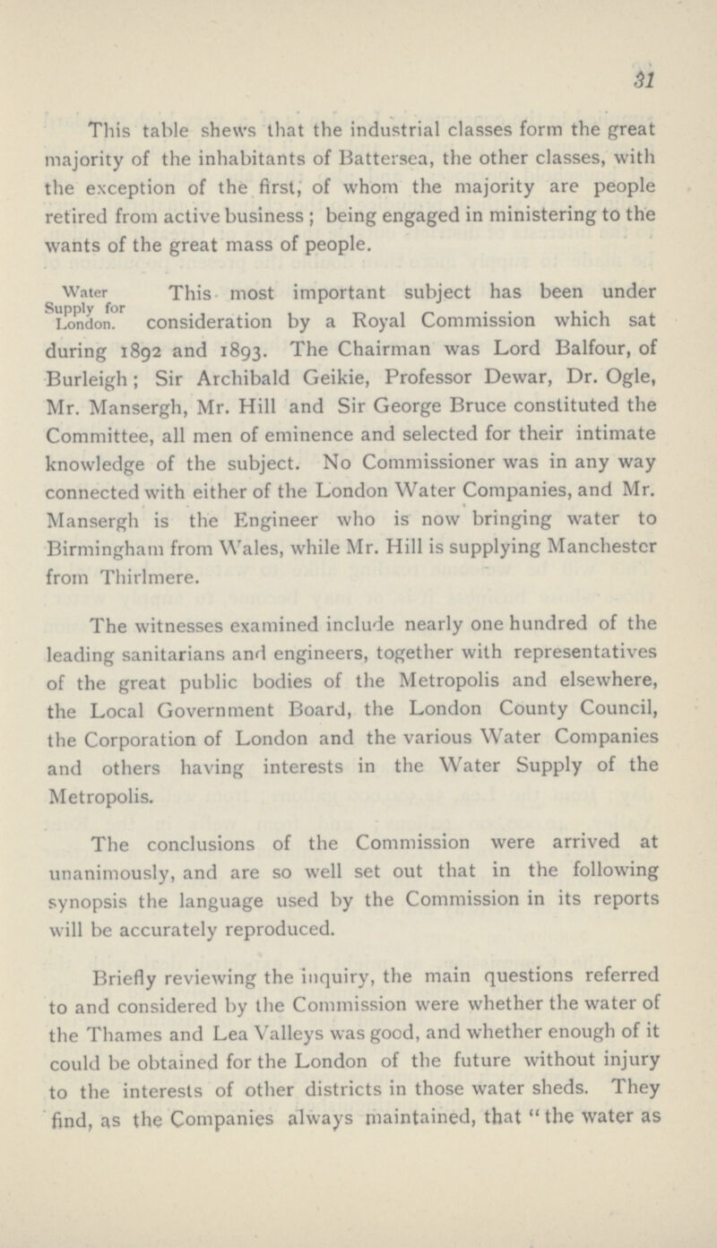 31 This table shews that the industrial classes form the great majority of the inhabitants of Battersea, the other classes, with the exception of the first, of whom the majority are people retired from active business; being engaged in ministering to the wants of the great mass of people. Water This most important subject has been under Supply for London. consideration by a Royal Commission which sat during 1892 and 1893. The Chairman was Lord Balfour, of Burleigh; Sir Archibald Geikie, Professor Dewar, Dr. Ogle, Mr. Mansergh, Mr. Hill and Sir George Bruce constituted the Committee, all men of eminence and selected for their intimate knowledge of the subject. No Commissioner was in any way connected with either of the London Water Companies, and Mr. Mansergh is the Engineer who is now bringing water to Birmingham from Wales, while Mr. Hill is supplying Manchester from Thirlmere. The witnesses examined include nearly one hundred of the leading sanitarians and engineers, together with representatives of the great public bodies of the Metropolis and elsewhere, the Local Government Board, the London County Council, the Corporation of London and the various Water Companies and others having interests in the Water Supply of the Metropolis. The conclusions of the Commission were arrived at unanimously, and are so well set out that in the following synopsis the language used by the Commission in its reports will be accurately reproduced. Briefly reviewing the inquiry, the main questions referred to and considered by the Commission were whether the water of the Thames and Lea Valleys was good, and whether enough of it could be obtained for the London of the future without injury to the interests of other districts in those water sheds. They find, as the Companies always maintained, that  the water as