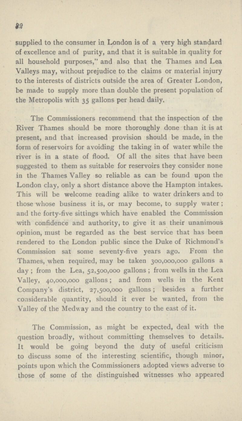 32 supplied to the consumer in London is of a very high standard of excellence and of purity, and that it is suitable in quality for all household purposes, and also that the Thames and Lea Valleys may, without prejudice to the claims or material injury to the interests of districts outside the area of Greater London, be made to supply more than double the present population of the Metropolis with 35 gallons per head daily. The Commissioners recommend that the inspection of the River Thames should be more thoroughly done than it is at present, and that increased provision should be made, in the form of reservoirs for avoiding the taking in of water while the river is in a state of flood. Of all the sites that have been suggested to them as suitable for reservoirs they consider none in the Thames Valley so reliable as can be found upon the London clay, only a short distance above the Hampton intakes. This will be welcome reading alike to water drinkers and to those whose business it is, or may become, to supply water; and the forty-five sittings which have enabled the Commission with confidence and authority, to give it as their unanimous opinion, must be regarded as the best service that has been rendered to the London public since the Duke of Richmond's Commission sat some seventy-five years ago. From the Thames, when required, may be taken 300,000,000 gallons a day ; from the Lea, 52,500,000 gallons ; from wells in the Lea Valley, 40,000,000 gallons; and from wells in the Kent Company's district, 27,500,000 gallons; besides a further considerable quantity, should it ever be wanted, from the Valley of the Medway and the country to the east of it. The Commission, as might be expected, deal with the question broadly, without committing themselves to details. It would be going beyond the duty of useful criticism to discuss some of the interesting scientific, though minor, points upon which the Commissioners adopted views adverse to those of some of the distinguished witnesses who appeared