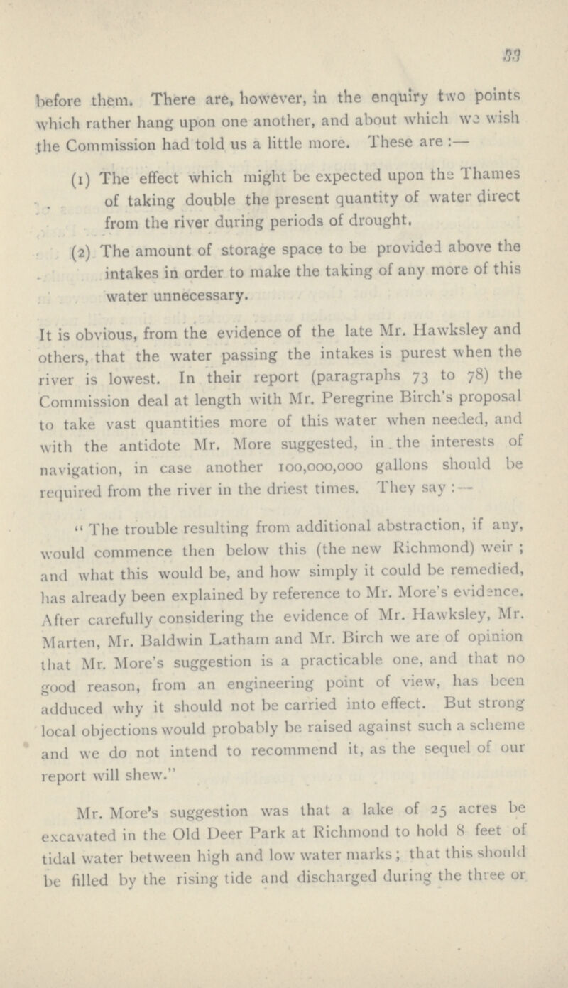 33 before them. There are, however, in the enquiry two points? which rather hang upon one another, and about which wo wish the Commission had told us a little more. These are:— (1) The effect which might be expected upon the Thames of taking double the present quantity of water direct from the river during periods of drought, (2) The amount of storage space to be provided above the intakes in order to make the taking of any more of this water unnecessary. It is obvious, from the evidence of the late Mr. Hawksley and others, that the water passing the intakes is purest when the river is lowest. In their report (paragraphs 73 to 78) the Commission deal at length with Mr. Peregrine Birch's proposal to take vast quantities more of this water when needed, and with the antidote Mr. More suggested, in the interests of navigation, in case another 100,000,000 gallons should be required from the river in the driest times. They say: — The trouble resulting from additional abstraction, if any, would commence then below this (the new Richmond) weir; and what this would be, and how simply it could be remedied, has already been explained by reference to Mr. More's evidence. After carefully considering the evidence of Mr. Hawksley, Mr. Marten, Mr. Baldwin Latham and Mr. Birch we are of opinion that Mr. More's suggestion is a practicable one, and that no good reason, from an engineering point of view, has been adduced why it should not be carried into effect. But strong local objections would probably be raised against such a scheme and we do not intend to recommend it, as the sequel of our report will shew.” Mr. More's suggestion was that a lake of 25 acres be excavated in the Old Deer Park at Richmond to hold 8 feet of tidal water between high and low water marks; that this should be filled by the rising tide and discharged during the three or