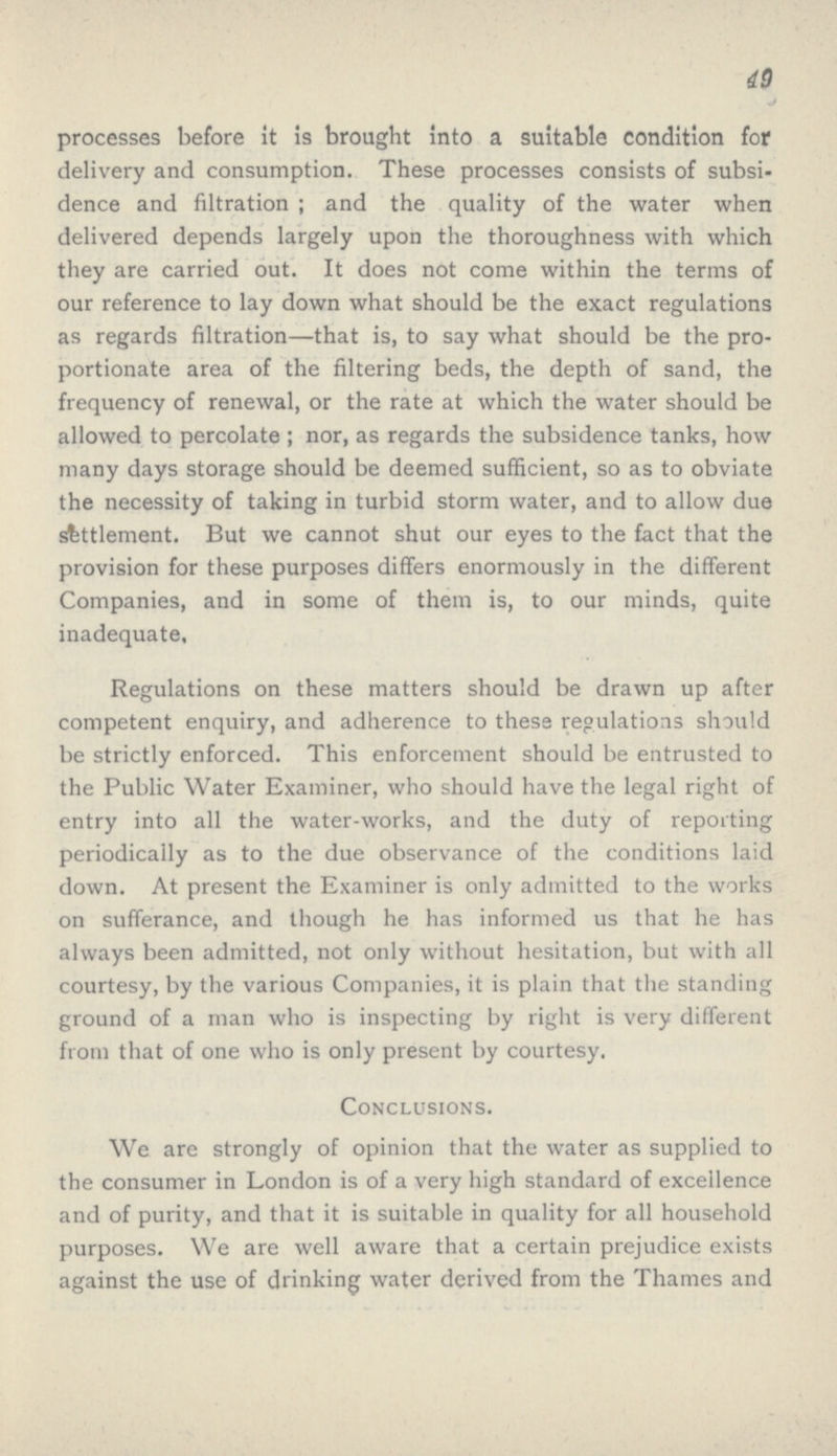 49 processes before it is brought into a suitable condition for delivery and consumption. These processes consists of subsi dence and filtration ; and the quality of the water when delivered depends largely upon the thoroughness with which they are carried out. It does not come within the terms of our reference to lay down what should be the exact regulations as regards filtration—that is, to say what should be the pro portionate area of the filtering beds, the depth of sand, the frequency of renewal, or the rate at which the water should be allowed to percolate ; nor, as regards the subsidence tanks, how many days storage should be deemed sufficient, so as to obviate the necessity of taking in turbid storm water, and to allow due settlement. But we cannot shut our eyes to the fact that the provision for these purposes differs enormously in the different Companies, and in some of them is, to our minds, quite inadequate. Regulations on these matters should be drawn up after competent enquiry, and adherence to these regulations should be strictly enforced. This enforcement should be entrusted to the Public Water Examiner, who should have the legal right of entry into all the water-works, and the duty of reporting periodically as to the due observance of the conditions laid down. At present the Examiner is only admitted to the works on sufferance, and though he has informed us that he has always been admitted, not only without hesitation, but with all courtesy, by the various Companies, it is plain that the standing ground of a man who is inspecting by right is very different from that of one who is only present by courtesy. Conclusions. We are strongly of opinion that the water as supplied to the consumer in London is of a very high standard of excellence and of purity, and that it is suitable in quality for all household purposes. We are well aware that a certain prejudice exists against the use of drinking water derived from the Thames and