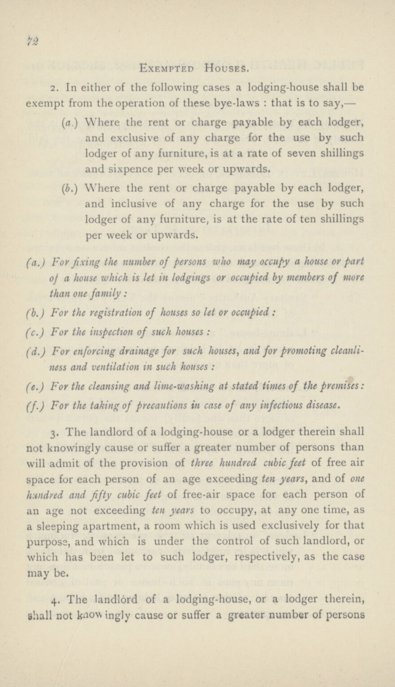 72 Exempted Houses. 2. In either of the following cases a lodging-house shall be exempt from the operation of these bye-laws : that is to say,— (a.) Where the rent or charge payable by each lodger, and exclusive of any charge for the use by such lodger of any furniture, is at a rate of seven shillings and sixpence per week or upwards. (b.) Where the rent or charge payable by each lodger, and inclusive of any charge for the use by such lodger of any furniture, is at the rate of ten shillings per week or upwards. fa.) For fixing the number of persons who may occupy a house or part of a house which is let in lodgings or occupied by members of more than one family : (b.) For the registration of houses so let or occupied: (c.) For the inspection of such houses: (d.) For enforcing drainage for such houses, and for promoting cleanli ness and ventilation in such houses : (e.) For the cleansing and lime-washing at stated times of the premises: (f.) For the taking of precautions in case of any infectious disease. 3. The landlord of a lodging-house or a lodger therein shall not knowingly cause or suffer a greater number of persons than will admit of the provision of three hundred cubic feet of free air space for each person of an age exceeding ten years, and of one hundred and fifty cubic feet of free-air space for each person of an age not exceeding ten years to occupy, at any one time, as a sleeping apartment, a room which is used exclusively for that purpose, and which is under the control of such landlord, or which has been let to such lodger, respectively, as the case may be. 4. The landlord of a lodging-house, or a lodger therein, shall not knowingly cause or suffer a greater number of persons