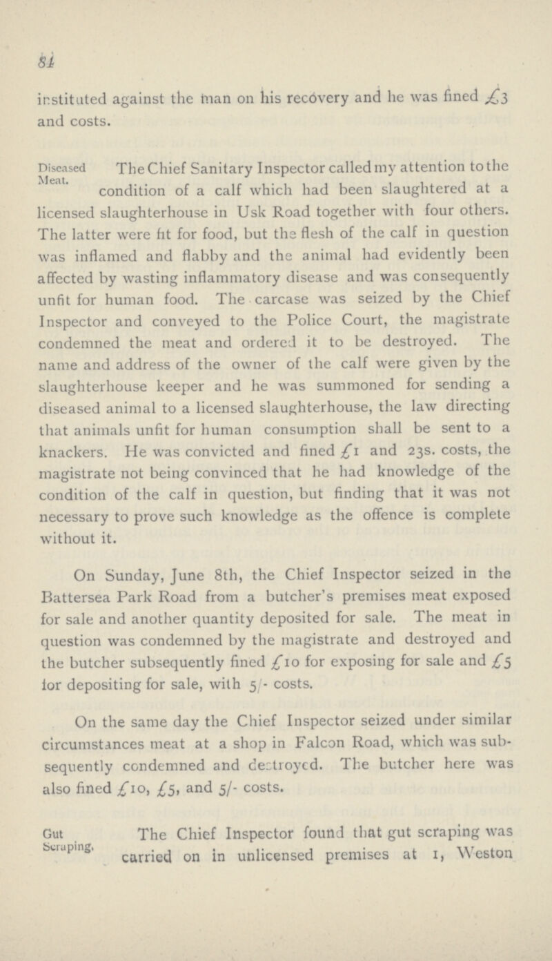 84 instituted against the tnan on his recdvery and he was fined £3 and costs. TheChief Sanitary Inspector called my attention tothe condition of a calf which had been slaughtered at a licensed slaughterhouse in Usk Road together with four others. The latter were fit for food, but the flesh of the calf in question was inflamed and flabby and the animal had evidently been affected by wasting inflammatory disease and was consequently unfit for human food. The carcase was seized by the Chief Inspector and conveyed to the Police Court, the magistrate condemned the meat and ordered it to be destroyed. The name and address of the owner of the calf were given by the slaughterhouse keeper and he was summoned for sending a diseased animal to a licensed slaughterhouse, the law directing that animals unfit for human consumption shall be sent to a knackers. He was convicted and fined £1 and 23s. costs, the magistrate not being convinced that he had knowledge of the condition of the calf in question, but finding that it was not necessary to prove such knowledge as the offence is complete without it. On Sunday, June 8th, the Chief Inspector seized in the Battersea Park Road from a butcher's premises meat exposed for sale and another quantity deposited for sale. The meat in question was condemned by the magistrate and destroyed and the butcher subsequently fined £10 for exposing for sale and £5 for depositing for sale, with 5/- costs. On the same day the Chief Inspector seized under similar circumstances meat at a shop in Falcon Road, which was sub sequently condemned and destroyed. The butcher here was also fined £10, £5, and 5/- costs. The Chief Inspector found that gut scraping was carried on in unlicensed premises at I, Weston Diseased Meat. Gut Scraping.