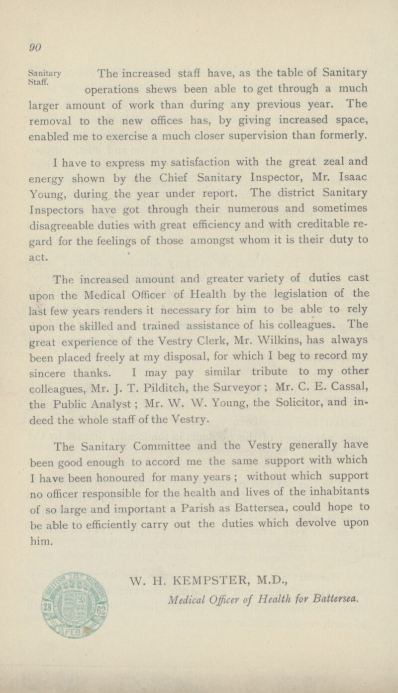 90 Sanitary Staff. The increased staff have, as the table of Sanitary operations shews been able to get through a much larger amount of work than during any previous year. The removal to the new offices has, by giving increased space, enabled me to exercise a much closer supervision than formerly. I have to express my satisfaction with the great zeal and energy shown by the Chief Sanitary Inspector, Mr. Isaac Young, during the year under report. The district Sanitary Inspectors have got through their numerous and sometimes disagreeable duties with great efficiency and with creditable re gard for the feelings of those amongst whom it is their duty to act. The increased amount and greater variety of duties cast upon the Medical Officer of Health by the legislation of the last few years renders it necessary for him to be able to rely upon the skilled and trained assistance of his colleagues. The great experience of the Vestry Clerk, Mr. Wilkins, has always been placed freely at my disposal, for which I beg to record my sincere thanks. I may pay similar tribute to my other colleagues, Mr. J. T. Pilditch, the Surveyor; Mr. C. E. Cassal, the Public Analyst; Mr. W. W. Young, the Solicitor, and in deed the whole staff of the Vestry. The Sanitary Committee and the Vestry generally have been good enough to accord me the same support with which I have been honoured for many years ; without which support no officer responsible for the health and lives of the inhabitants of so large and important a Parish as Battersea, could hope to be able to efficiently carry out the duties which devolve upon him. W. H. KEMPSTER, M.D., Medical Officer of Health for Battersea.