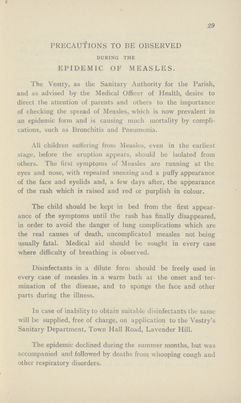 29 PRECAUTIONS TO BE OBSERVED during the EPIDEMIC OF MEASLES. The Vestry, as the Sanitary Authority for the Parish, and as advised by the Medical Officer of Health, desire to direct the attention of parents and others to the importance of checking the spread of Measles, which is now prevalent in an epidemic form and is causing much mortality by compli cations, such as Bronchitis and Pneumonia. All children suffering from Measles, even in the earliest stage, before the eruption appears, should be isolated from others. The first symptoms of Measles are running at the eyes and nose, with repeated sneezing and a puffy appearance of the face and eyelids and, a few days after, the appearance of the rash which is raised and red or purplish in colour. The child should be kept in bed from the first appear ance of the symptoms until the rash has finally disappeared, in order to avoid the danger of lung complications which are the real causes of death, uncomplicated measles not being usually fatal. Medical aid should be sought in every case where difficulty of breathing is observed. Disinfectants in a dilute form should be freely used in every case of measles in a warm bath at the onset and ter mination of the disease, and to sponge the face and other parts during the illness. In case of inability to obtain suitable disinfectants the same will be supplied, free of charge, on application to the Vestry's Sanitary Department, Town Hall Road, Lavender Hill. The epidemic declined during the summer months, but was accompanied and followed by deaths from whooping cough and other respiratory disorders.