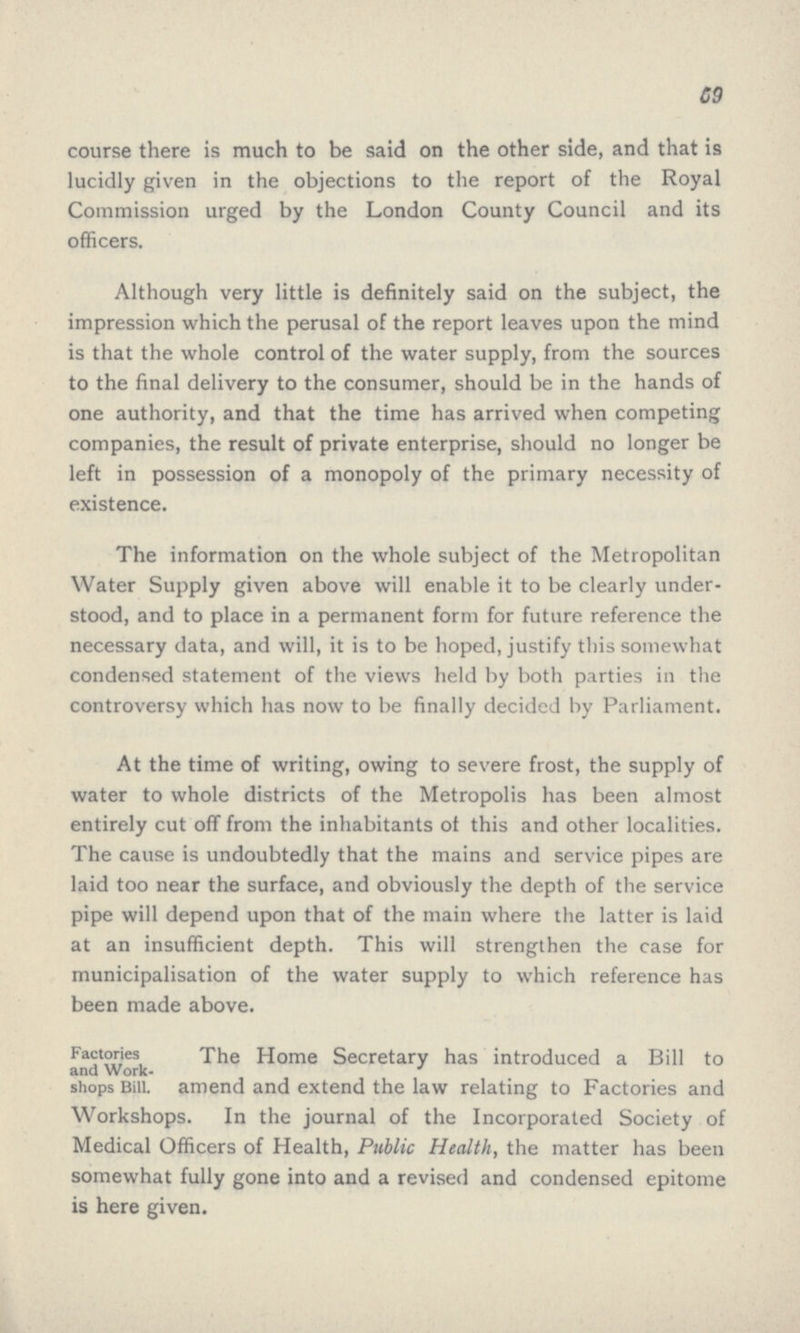 59 course there is much to be said on the other side, and that is lucidly given in the objections to the report of the Royal Commission urged by the London County Council and its officers. Although very little is definitely said on the subject, the impression which the perusal of the report leaves upon the mind is that the whole control of the water supply, from the sources to the final delivery to the consumer, should be in the hands of one authority, and that the time has arrived when competing companies, the result of private enterprise, should no longer be left in possession of a monopoly of the primary necessity of existence. The information on the whole subject of the Metropolitan Water Supply given above will enable it to be clearly under stood, and to place in a permanent form for future reference the necessary data, and will, it is to be hoped, justify this somewhat condensed statement of the views held by both parties in the controversy which has now to be finally decided by Parliament. At the time of writing, owing to severe frost, the supply of water to whole districts of the Metropolis has been almost entirely cut off from the inhabitants of this and other localities. The cause is undoubtedly that the mains and service pipes are laid too near the surface, and obviously the depth of the service pipe will depend upon that of the main where the latter is laid at an insufficient depth. This will strengthen the case for municipalisation of the water supply to which reference has been made above. Factories and Work shops Bill. The Home Secretary has introduced a Bill to amend and extend the law relating to Factories and Workshops. In the journal of the Incorporated Society of Medical Officers of Health, Public Health, the matter has been somewhat fully gone into and a revised and condensed epitome is here given.