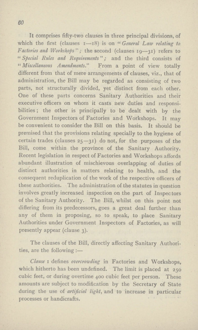 60 It comprises fifty-two clauses in three principal divisions, of which the first (clauses 1—18) is on General Law relating to Factories and Workshops; the second (clauses 19—31) refers to Special Rules and Requirements; and the third consists of Miscellaneous Amendments. From a point of view totally different from that of mere arrangements of clauses, viz., that of administration, the Bill may be regarded as consisting of two parts, not structurally divided, yet distinct from each other. One of these parts concerns Sanitary Authorities and their executive officers on whom it casts new duties and responsi bilities; the other is principally to be dealt with by the Government Inspectors of Factories and Workshops. It may be convenient to consider the Bill on this basis. It should be premised that the provisions relating specially to the hygiene of certain trades (clauses 25—31) do not, for the purposes of the Bill, come within the province of the Sanitary Authority. Recent legislation in respect of Factories and Workshops affords abundant illustration of mischievous overlapping of duties of distinct authorities in matters relating to health, and the consequent reduplication of the work of the respective officers of these authorities. The administration of the statutes in question involves greatly increased inspection on the part of Inspectors of the Sanitary Authority. The Bill, whilst on this point not differing from its predecessors, goes a great deal further than any of them in proposing, so to speak, to place Sanitary Authorities under Government Inspectors of Factories, as will presently appear (clause 3). The clauses of the Bill, directly affecting Sanitary Authori ties, are the following :— Clause I defines overcrowding in Factories and Workshops, which hitherto has been undefined. The limit is placed at 250 cubic feet, or during overtime 400 cubic feet per person. These amounts are subject to modification by the Secretary of State during the use of artificial light, and to increase in particular processes or handicrafts.