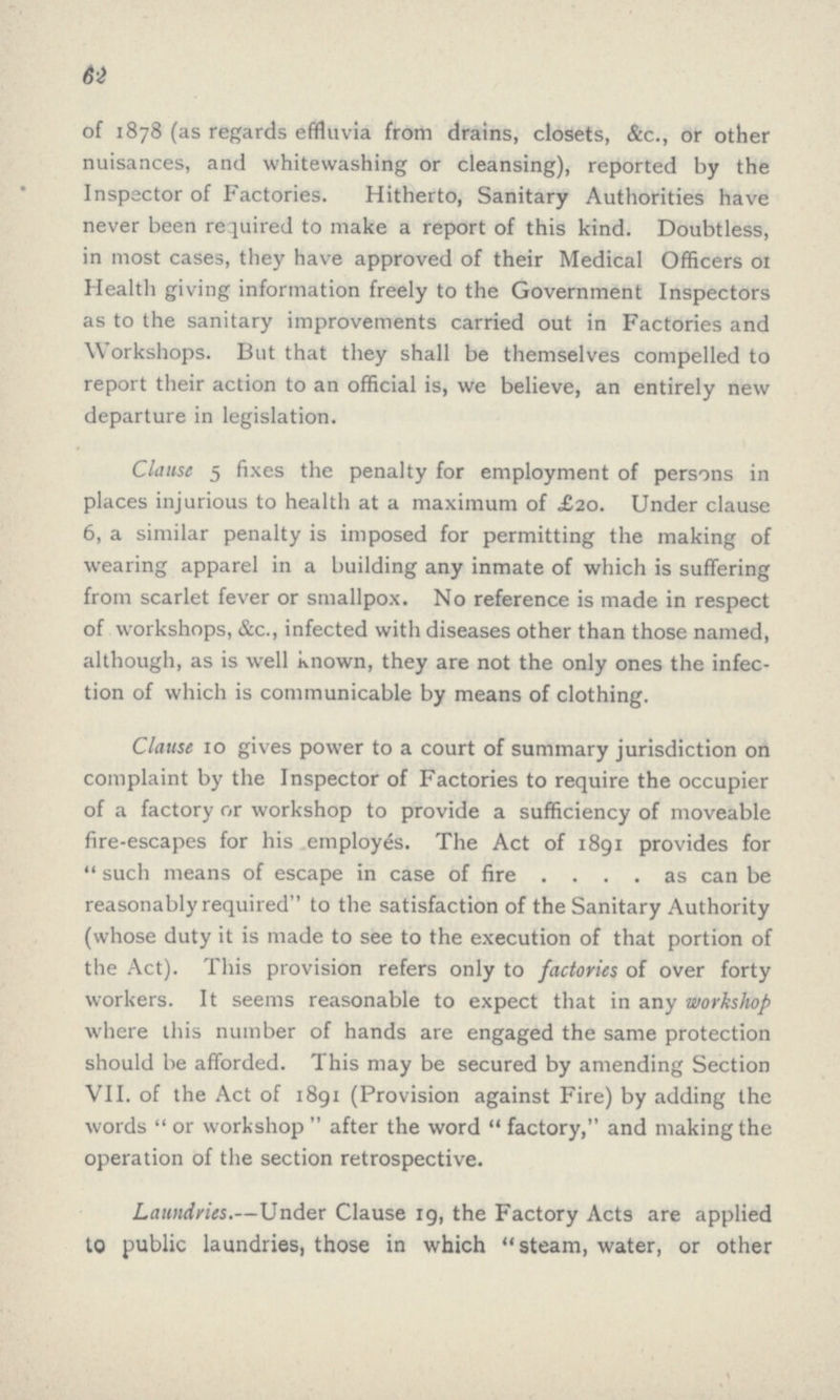 62 of 1878 (as regards effluvia from drains, closets, &c., or other nuisances, and whitewashing or cleansing), reported by the Inspector of Factories. Hitherto, Sanitary Authorities have never been required to make a report of this kind. Doubtless, in most cases, they have approved of their Medical Officers or Health giving information freely to the Government Inspectors as to the sanitary improvements carried out in Factories and Workshops. But that they shall be themselves compelled to report their action to an official is, we believe, an entirely new departure in legislation. Clause 5 fixes the penalty for employment of persons in places injurious to health at a maximum of £20. Under clause 6, a similar penalty is imposed for permitting the making of wearing apparel in a building any inmate of which is suffering from scarlet fever or smallpox. No reference is made in respect of workshops, &c., infected with diseases other than those named, although, as is well known, they are not the only ones the infec tion of which is communicable by means of clothing. Clause 10 gives power to a court of summary jurisdiction on complaint by the Inspector of Factories to require the occupier of a factory or workshop to provide a sufficiency of moveable fire-escapes for his employes. The Act of 1891 provides for such means of escape in case of fire . . . . as can be reasonably required to the satisfaction of the Sanitary Authority (whose duty it is made to see to the execution of that portion of the Act). This provision refers only to factories of over forty workers. It seems reasonable to expect that in any workshop where this number of hands are engaged the same protection should be afforded. This may be secured by amending Section VII. of the Act of 1891 (Provision against Fire) by adding the words or workshop after the word factory, and making the operation of the section retrospective. Laundries.—Under Clause 19, the Factory Acts are applied to public laundries, those in which steam, water, or other