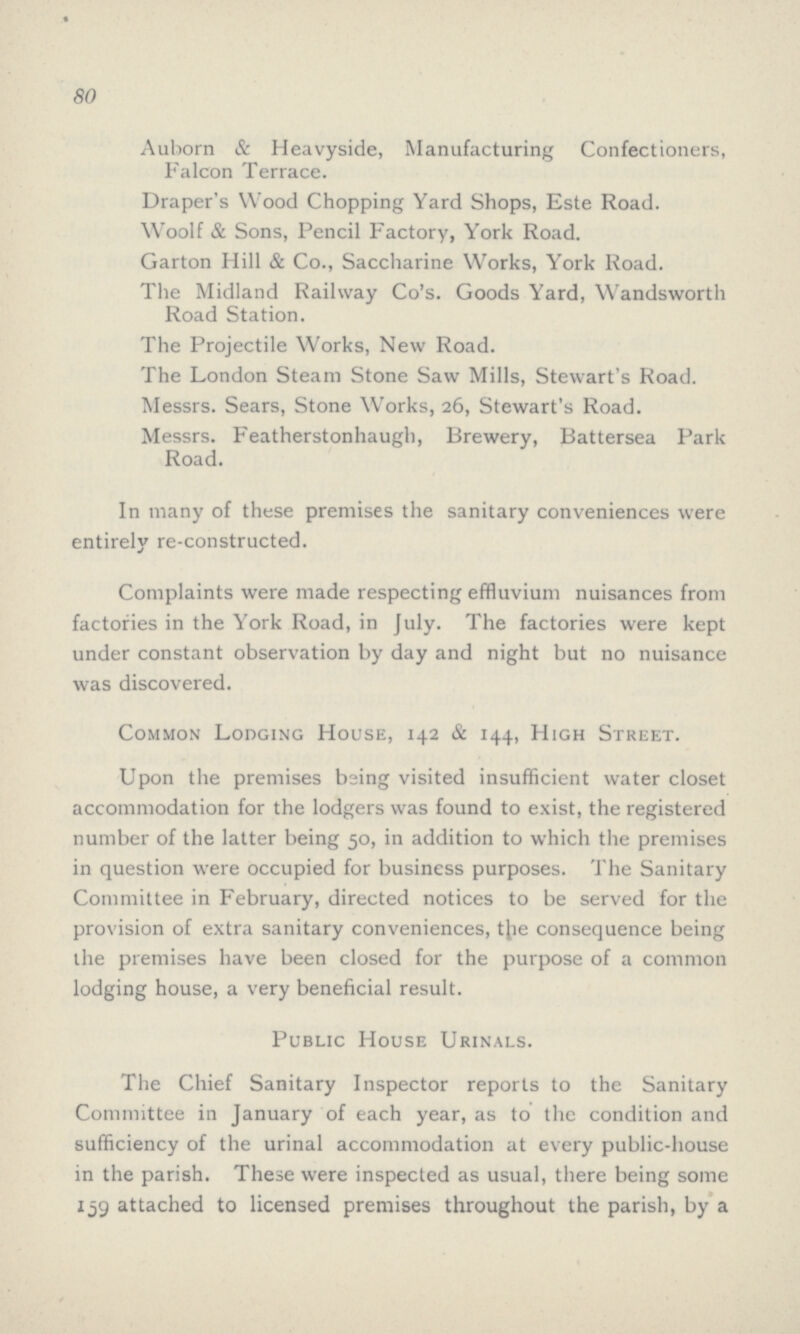 80 Auborn & Heavyside, Manufacturing Confectioners, Falcon Terrace. Draper's Wood Chopping Yard Shops, Este Road. Woolf & Sons, Pencil Factory, York Road. Garton Hill & Co., Saccharine Works, York Road. The Midland Railway Co's. Goods Yard, Wandsworth Road Station. The Projectile Works, New Road. The London Steam Stone Saw Mills, Stewart's Road. Messrs. Sears, Stone Works, 26, Stewart's Road. Messrs. Featherstonhaugh, Brewery, Battersea Park Road. In many of these premises the sanitary conveniences were entirely re-constructed. Complaints were made respecting effluvium nuisances from factories in the York Road, in July. The factories were kept under constant observation by day and night but no nuisance was discovered. Common Lodging House, 142 & 144, High Street. Upon the premises being visited insufficient water closet accommodation for the lodgers was found to exist, the registered number of the latter being 50, in addition to which the premises in question were occupied for business purposes. The Sanitary Committee in February, directed notices to be served for the provision of extra sanitary conveniences, the consequence being the premises have been closed for the purpose of a common lodging house, a very beneficial result. Public House Urinals. The Chief Sanitary Inspector reports to the Sanitary Committee in January of each year, as to the condition and sufficiency of the urinal accommodation at every public-house in the parish. These were inspected as usual, there being some 159 attached to licensed premises throughout the parish, by a