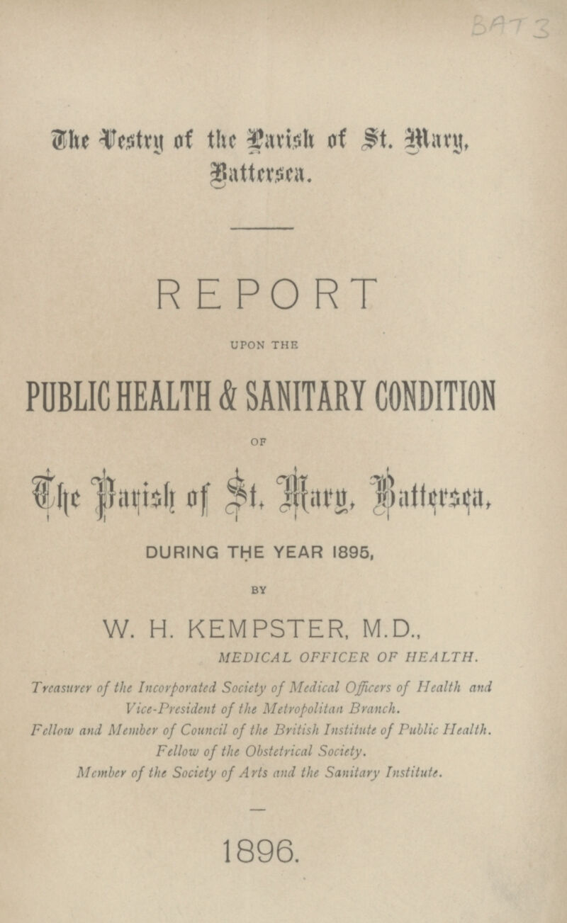 BAT 3 The Vestry of the Parish of St. Mary, Battersea. REPORT UPON THE PUBLIC HEALTH & SANITARY CONDITION OF The Parish of St. Mary, Battersea, DURING THE YEAR 1895, BY W. H. KEMPSTER, M.D., MEDICAL OFFICER OF HEALTH. Treasurer of the Incorporated Society of Medical Officers of Health and Vice-President of the Metropolitan Branch. Fellow and Member of Council of the British Institute of Public Health. Fellow of the Obstetrical Society. Member of the Society of Arts and the Sanitary Institute. 1896.