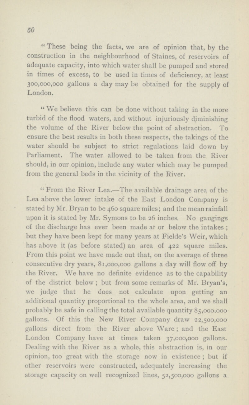 50 These being the facts, we are of opinion that, by the construction in the neighbourhood of Staines, of reservoirs of adequate capacity, into which water shall be pumped and stored in times of excess, to be used in times of deficiency, at least 300,000,000 gallons a day may be obtained for the supply of London. We believe this can be done without taking in the more turbid of the flood waters, and without injuriously diminishing the volume of the River below the point of abstraction. To ensure the best results in both these respects, the takings of the water should be subject to strict regulations laid down by Parliament. The water allowed to be taken from the River should, in our opinion, include any water which may be pumped from the general beds in the vicinity of the River. From the River Lea.—The available drainage area of the Lea above the lower intake of the East London Company is stated by Mr. Bryan to be 460 square miles; and the mean rainfall upon it is stated by Mr. Syrnons to be 26 inches. No gaugings of the discharge has ever been made at or below the intakes; but they have been kept for many years at Fielde's Weir, which has above it (as before stated) an area of 422 square miles. From this point we have made out that, on the average of three consecutive dry years, 81,000,000 gallons a day will flow off by the River. We have no definite evidence as to the capability of the district below; but from some remarks of Mr. Bryan's, we judge that he does not calculate upon getting an additional quantity proportional to the whole area, and we shall probably be safe in calling the total available quantity 85,000.000 gallons. Of this the New River Company draw 22,500,000 gallons direct from the River above Ware; and the East London Company have at times taken 37,000,000 gallons. Dealing with the River as a whole, this abstraction is, in our opinion, too great with the storage now in existence; but if other reservoirs were constructed, adequately increasing the storage capacity on well recognized lines, 52,500,000 gallons a