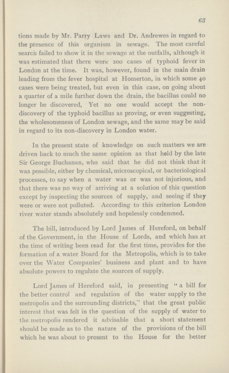 63 tions made by Mr. Parry Laws and Dr. Andrewes in regard to the presence of this organism in sewage. The most careful search failed to show it in the sewage at the outfalls, although it was estimated that there were 200 cases of typhoid fever in London at the time. It was, however, found in the main drain leading from the fever hospital at Homerton, in which some 40 cases were being treated, but even in this case, on going about a quarter of a mile further down the drain, the bacillus could no longer be discovered, Yet no one would accept the non discovery of the typhoid bacillus as proving, or even suggesting, the wholesomeness of London sewage, and the same may be said in regard to its non-discovery in London water. In the present state of knowledge on such matters we are driven back to much the same opinion as that held by the late Sir George Buchanan, who said that he did not think that it was possible, either by chemical, microscopical, or bacteriological processes, to say when a water was or was not injurious, and that there was no way of arriving at a solution of this question except by inspecting the sources of supply, and seeing if they were or were not polluted. According to this criterion London river water stands absolutely and hopelessly condemned. The bill, introduced by Lord James of Hereford, on behalf of the Government, in the House of Lords, and which has at the time of writing been read for the first time, provides for the formation of a water Board for the Metropolis, which is to take over the Water Companies' business and plant and to have absolute powers to regulate the sources of supply. Lord James of Hereford said, in presenting a bill for the better control and regulation of the water supply to the metropolis and the surrounding districts, that the great public interest that was felt in the question of the supply of water to the metropolis rendered it advisable that a short statement should be made as to the nature of the provisions of the bill which he was about to present to the House for the better