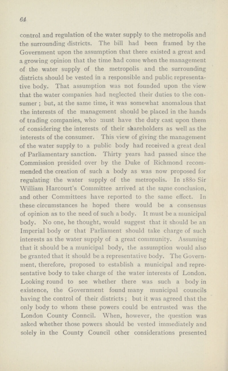 64 control and regulation of the water supply to the metropolis and the surrounding districts. The bill had been framed by the Government upon the assumption that there existed a great and a growing opinion that the time had come when the management of the water supply of the metropolis and the surrounding districts should be vested in a responsible and public representa tive body. That assumption was not founded upon the view that the water companies had neglected their duties to the con sumer ; but, at the same time, it was somewhat anomalous that the interests of the management should be placed in the hands of trading companies, who must have the duty cast upon them of considering the interests of their shareholders as well as the interests of the consumer. This view of giving the management of the water supply to a public body had received a great deal of Parliamentary sanction. Thirty years had passed since the Commission presided over by the Duke of Richmond recom mended the creation of such a body as was now proposed for regulating the water supply of the metropolis. In 1880 Sir William Harcourt's Committee arrived at the same conclusion, and other Committees have reported to the same effect. In these circumstances he hoped there would be a consensus of opinion as to the need of such a body. It must be a municipal body. No one, he thought, would suggest that it should be an Imperial body or that Parliament should take charge of such interests as the water supply of a great community. Assuming that it should be a municipal body, the assumption would also be granted that it should be a representative body. The Govern ment, therefore, proposed to establish a municipal and repre sentative body to take charge of the water interests of London. Looking round to see whether there was such a body in existence, the Government found many municipal councils having the control of their districts; but it was agreed that the only body to whom these powers could be entrusted was the London County Conncil. When, however, the question was asked whether those powers should be vested immediately and solely in the County Council other considerations presented