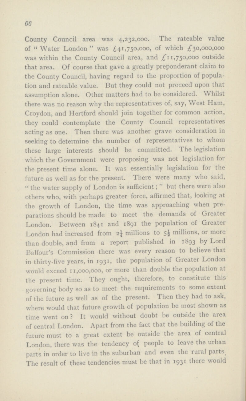 66 County Council area was 4,232,000. The rateable value of Water London was £41,750,000, of which £30,000,000 was within the County Council area, and £11,750,000 outside that area. Of course that gave a greatly preponderant claim to the County Council, having regard to the proportion of popula tion and rateable value. But they could not proceed upon that assumption alone. Other matters had to be considered. Whilst there was no reason why the representatives of, say, West Ham, Croydon, and Hertford should join together for common action, they could contemplate the County Council representatives acting as one. Then there was another grave consideration in seeking to determine the number of representatives to whom these large interests should be committed. The legislation which the Government were proposing was not legislation for the present time alone. It was essentially legislation for the future as well as for the present. There were many who said,  the water supply of London is sufficient; but there were also others who, with perhaps greater force, affirmed that, looking at the growth of London, the time was approaching when pre parations should be made to meet the demands of Greater London. Between 1841 and 1891 the population of Greater London had increased from 2¼ millions to 5½ millions, or more than double, and from a report published in 1893 by Lord Balfour's Commission there was every reason to believe that in thirty-five years, in 1931, the population of Greater London would exceed 11,000,000, or more than double the population at the present time. They ought, therefore, to constitute this governing body so as to meet the requirements to some extent of the future as well as of the present. Then they had to ask, where would that future growth of population be most shown as time went on? It would without doubt be outside the area of central London. Apart from the fact that the building of the future must to a great extent be outside the area of central London, there was the tendency of people to leave the urban parts in order to live in the suburban and even the rural parts. The result of these tendencies must be that in 1931 there would