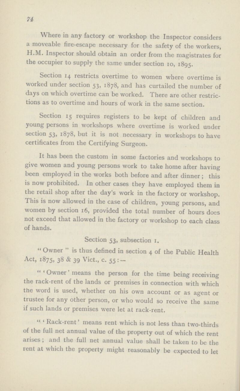 74 Where in any factory or workshop the Inspector considers a moveable fire-escape necessary for the safety of the workers, H.M. Inspector should obtain an order from the magistrates for the occupier to supply the same under section 10, 1895. Section 14 restricts overtime to women where overtime is worked under section 53, 1878, and has curtailed the number of days on which overtime can be worked. There are other restric tions as to overtime and hours of work in the same section. Section 15 requires registers to be kept of children and young persons in workshops where overtime is worked under section 53, 1878, but it is not necessary in workshops to have certificates from the Certifying Surgeon. It has been the custom in some factories and workshops to give women and young persons work to take home after having been employed in the works both before and after dinner; this is now prohibited. In other cases they have employed them in the retail shop after the day's work in the factory or workshop. This is now allowed in the case of children, young persons, and women by section 16, provided the total number of hours does not exceed that allowed in the factory or workshop to each class of hands. Section 53, subsection 1. Owner is thus defined in section 4 of the Public Health Act, 1875, 38 & 39 Vict., c. 55: -  'Owner' means the person for the time being receiving the rack-rent of the lands or premises in connection with which the word is used, whether on his own account or as agent or trustee for any other person, or who would so receive the same if such lands or premises were let at rack-rent.  'Rack-rent' means rent which is not less than two-thirds of the full net annual value of the property out of which the rent arises; and the full net annual value shall be taken to be the rent at which the property might reasonably be cxpected to let