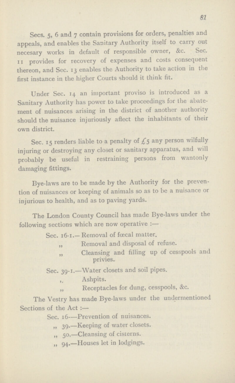 81 Secs. 5, 6 and 7 contain provisions for orders, penalties and appeals, and enables the Sanitary Authority itself to carry out necesary works in default of responsible owner, &c. Sec. 11 provides for recovery of expenses and costs consequent thereon, and Sec. 13 enables the Authority to take action in the first instance in the higher Courts should it think fit. Under Sec. 14 an important proviso is introduced as a Sanitary Authority has power to take proceedings for the abate ment of nuisances arising in the district of another authority should the nuisance injuriously affect the inhabitants of their own district. Sec. 15 renders liable to a penalty of £5 any person wilfully injuring or destroying any closet or sanitary apparatus, and will probably be useful in restraining persons from wantonly damaging fittings. Bye-laws are to be made by the Authority for the preven tion of nuisances or keeping of animals so as to be a nuisance or injurious to health, and as to paving yards. The London County Council has made Bye-laws under the following sections which are now operative:— Sec. 16-1.—Removal of foecal matter. „ Removal and disposal of refuse. „ Cleansing and filling up of cesspools and privies. Sec. 39-1.—Water closets and soil pipes. ,, Ashpits. ,, Receptacles for dung, cesspools, &c. The Vestry has made Bye-laws under the undermentioned Sections of the Act :— Sec. 16—Prevention of nuisances. „ 39.—Keeping of water closets. ,, 50.—Cleansing of cisterns. „ 94.—Houses let in lodgings.