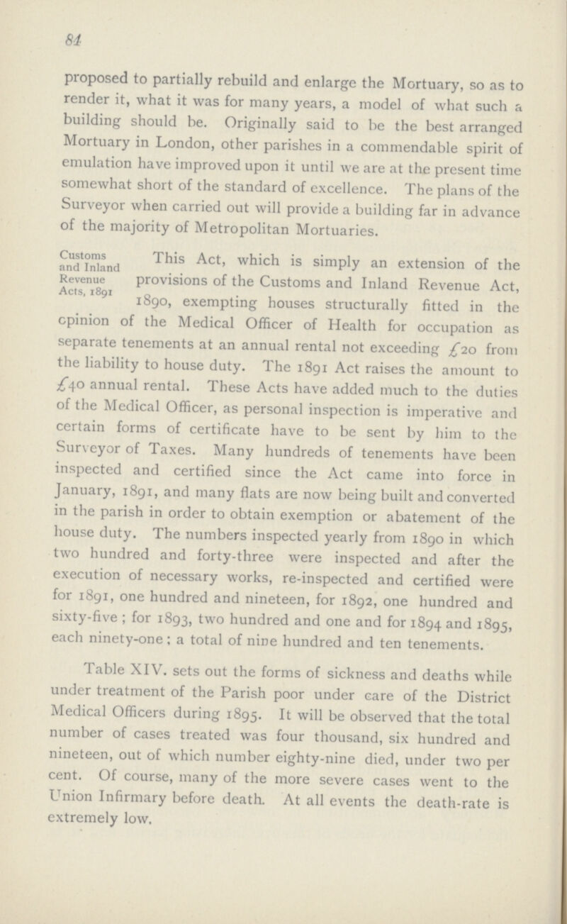 84 proposed to partially rebuild and enlarge the Mortuary, so as to render it, what it was for many years, a model of what such a building should be. Originally said to be the best arranged Mortuary in London, other parishes in a commendable spirit of emulation have improved upon it until we are at the present time somewhat short of the standard of excellence. The plans of the Surveyor when carried out will provide a building far in advance of the majority of Metropolitan Mortuaries. Customs and Inland Revenue Acts, 1891 This Act, which is simply an extension of the provisions of the Customs and Inland Revenue Act, 1890, exempting houses structurally fitted in the opinion of the Medical Officer of Health for occupation as separate tenements at an annual rental not exceeding £10 from the liability to house duty. The 1891 Act raises the amount to £40 annual rental. These Acts have added much to the duties of the Medical Officer, as personal inspection is imperative and certain forms of certificate have to be sent by him to the Surveyor of Taxes. Many hundreds of tenements have been inspected and certified since the Act came into force in January, 1891, and many flats are now being built and converted in the parish in order to obtain exemption or abatement of the house duty. The numbers inspected yearly from 1890 in which two hundred and forty-three were inspected and after the execution of necessary works, re-inspected and certified were for 1891, one hundred and nineteen, for 1892, one hundred and sixty-five; for 1893, two hundred and one and for 1894 and 1895, each ninety-one; a total of nine hundred and ten tenements. Table XIV. sets out the forms of sickness and deaths while under treatment of the Parish poor under care of the District Medical Officers during 1895. It will be observed that the total number of cases treated was four thousand, six hundred and nineteen, out of which number eighty-nine died, under two per cent. Of course, many of the more severe cases went to the Union Infirmary before death. At all events the death-rate is extremely low.