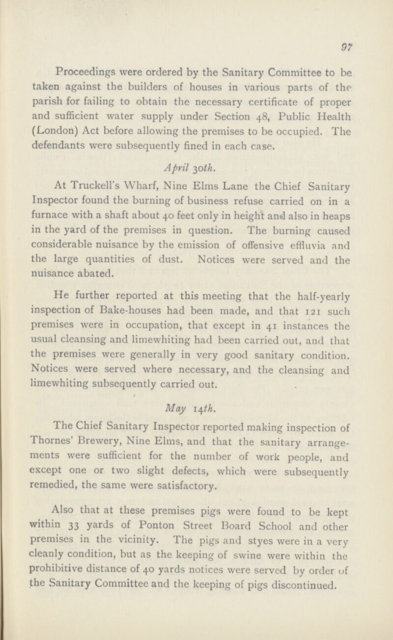 97 Proceedings were ordered by the Sanitary Committee to be taken against the builders of houses in various parts of the parish for failing to obtain the necessary certificate of proper and sufficient water supply under Section 48, Public Health (London) Act before allowing the premises to be occupied. The defendants were subsequently fined in each case. April 30th. At Truckell's Wharf, Nine Elms Lane the Chief Sanitary Inspector found the burning of business refuse carried on in a furnace with a shaft about 40 feet only in height and also in heaps in the yard of the premises in question. The burning caused considerable nuisance by the emission of offensive effluvia and the large quantities of dust. Notices were served and the nuisance abated. He further reported at this meeting that the half-yearly inspection of Bake-houses had been made, and that 121 such premises were in occupation, that except in 41 instances the usual cleansing and limewhiting had been carried out, and that the premises were generally in very good sanitary condition. Notices were served where necessary, and the cleansing and limewhiting subsequently carried out. May 14th. The Chief Sanitary Inspector reported making inspection of Thornes' Brewery, Nine Elms, and that the sanitary arrange ments were sufficient for the number of work people, and except one or two slight defects, which were subsequently remedied, the same were satisfactory. Also that at these premises pigs were found to be kept within 33 yards of Ponton Street Board School and other premises in the vicinity. The pigs and styes were in a very cleanly condition, but as the keeping of swine were within the prohibitive distance of 40 yards notices were served by order of the Sanitary Committee and the keeping of pigs discontinued.