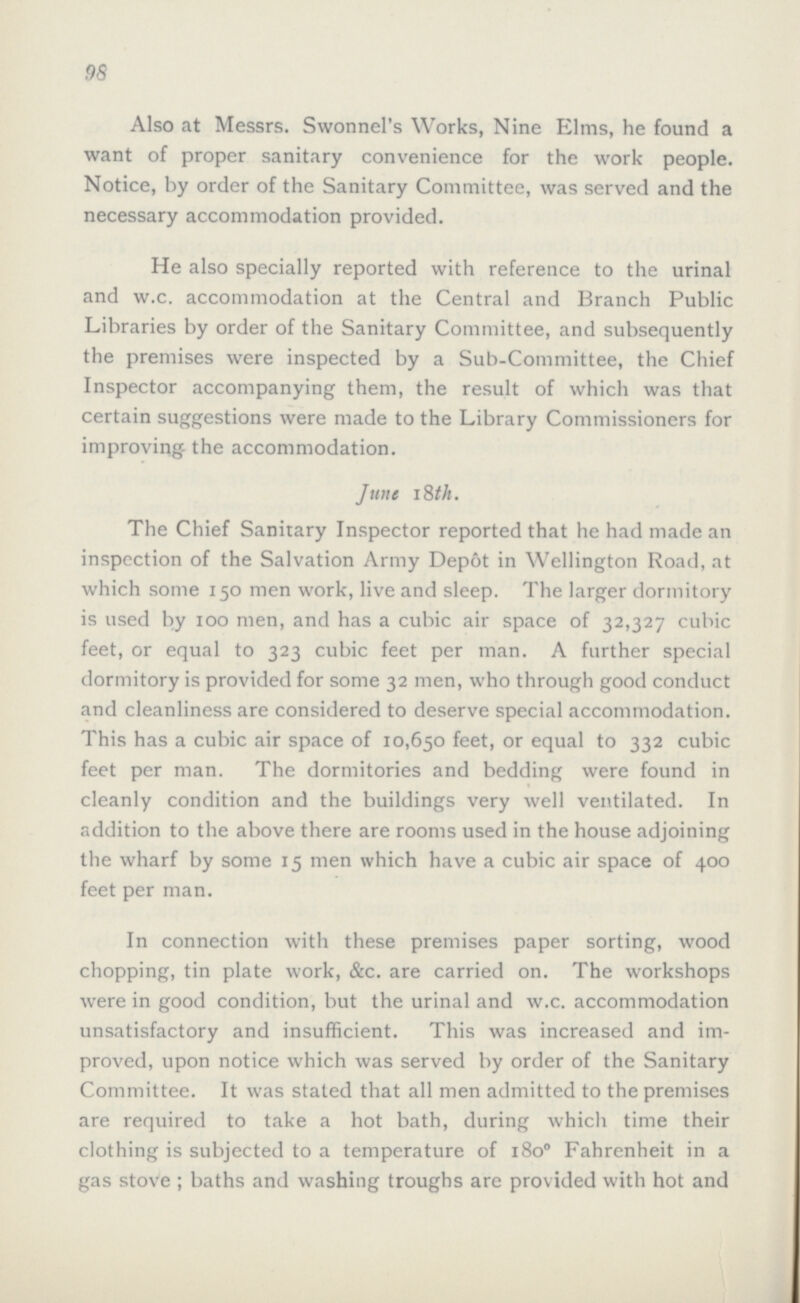 98 Also at Messrs. Swonnel's Works, Nine Elms, he found a want of proper sanitary convenience for the work people. Notice, by order of the Sanitary Committee, was served and the necessary accommodation provided. He also specially reported with reference to the urinal and w.c. accommodation at the Central and Branch Public Libraries by order of the Sanitary Committee, and subsequently the premises were inspected by a Sub-Committee, the Chief Inspector accompanying them, the result of which was that certain suggestions were made to the Library Commissioners for improving the accommodation. June 18th. The Chief Sanitary Inspector reported that he had made an inspection of the Salvation Army Dep6t in Wellington Road, at which some 150 men work, live and sleep. The larger dormitory is used by 100 men, and has a cubic air space of 32,327 cubic feet, or equal to 323 cubic feet per man. A further special dormitory is provided for some 32 men, who through good conduct and cleanliness are considered to deserve special accommodation. This has a cubic air space of 10,650 feet, or equal to 332 cubic feet per man. The dormitories and bedding were found in cleanly condition and the buildings very well ventilated. In addition to the above there are rooms used in the house adjoining the wharf by some 15 men which have a cubic air space of 400 feet per man. In connection with these premises paper sorting, wood chopping, tin plate work, &c. are carried on. The workshops were in good condition, but the urinal and w.c. accommodation unsatisfactory and insufficient. This was increased and im proved, upon notice which was served by order of the Sanitary Committee. It was stated that all men admitted to the premises are required to take a hot bath, during which time their clothing is subjected to a temperature of 1800 Fahrenheit in a gas stove; baths and washing troughs are provided with hot and