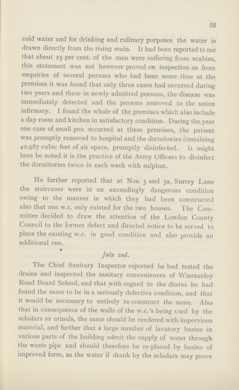 99 cold water and for drinking and culinary purposes the water is drawn directly from the rising main. It had been reported to me that about 25 per cent. of the men were suffering from scabies, this statement was not however proved on inspection as from enquiries of several persons who had been some time at the premises it was found that only three cases had occurred during two years and these in newly admitted persons, the disease was immediately detected and the persons removed to the union infirmary. I found the whole of the premises which also include a day room and kitchen in satisfactory condition. During the year one case of small pox occurred at these premises, the patient was promptly removed to hospital and the dormitories containing 42.987 cubic feet of air space, promptly disinfected. It might here be noted it is the practice of the Army Officers to disinfect the dormitories twice in each week with sulphur. He further reported that at Nos. 3 and 3a, Surrey Lane the staircases were in an exceedingly dangerous condition owing to the manner in which they had been constructed also that one w.c. only existed for the two houses. The Com mittee decided to draw the attention of the London County Council to the former defect and directed notice to be served to place the existing w.c. in good condition and also provide an additional one. July 2nd. The Chief Sanitary Inspector reported he had tested the drains and inspected the sanitary conveniences of Winstanley Road Board School, and that with regard to the drains he had found the same to be in a seriously defective condition, and that it would be necessary to entirely re-construct the same. Also that in consequence of the walls of the w.c.'s being used by the scholars as urinals, the same should be rendered with impervious material, and further that a large number of lavatory basins in various parts of the building admit the supply of water through the waste pipe and should therefore be re-placed by basins of improved form, as the water if drank by the scholars may prove