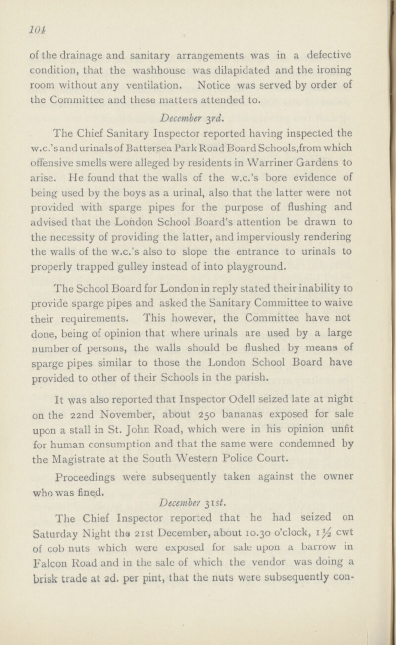 101 of the drainage and sanitary arrangements was in a defective condition, that the wash house was dilapidated and the ironing room without any ventilation. Notice was served by order of the Committee and these matters attended to. December 3rd. The Chief Sanitary Inspector reported having inspected the w.c.'s and urinals of Battersea Park Road Board Schools,from which offensive smells were alleged by residents in Warriner Gardens to arise. He found that the walls of the w.c.'s bore evidence of being used by the boys as a urinal, also that the latter were not provided with sparge pipes for the purpose of flushing and advised that the London School Board's attention be drawn to the necessity of providing the latter, and imperviously rendering the walls of the w.c.'s also to slope the entrance to urinals to properly trapped gulley instead of into playground. The School Board for London in reply stated their inability to provide sparge pipes and asked the Sanitary Committee to waive their requirements. This however, the Committee have not done, being of opinion that where urinals are used by a large number of persons, the walls should be flushed by means of sparge pipes similar to those the London School Board have provided to other of their Schools in the parish. It was also reported that Inspector Odell seized late at night on the 22nd November, about 250 bananas exposed for sale upon a stall in St. John Road, which were in his opinion unfit for human consumption and that the same were condemned by the Magistrate at the South Western Police Court. Proceedings were subsequently taken against the owner who was fined. December 31st. The Chief Inspector reported that he had seized on Saturday Night the 21st December, about 10.30 o'clock, 1½ cwt of cob nuts which were exposed for sale upon a barrow in Falcon Road and in the sale of which the vendor was doing a brisk trade at 2d. per pint, that the nuts were subsequently con¬