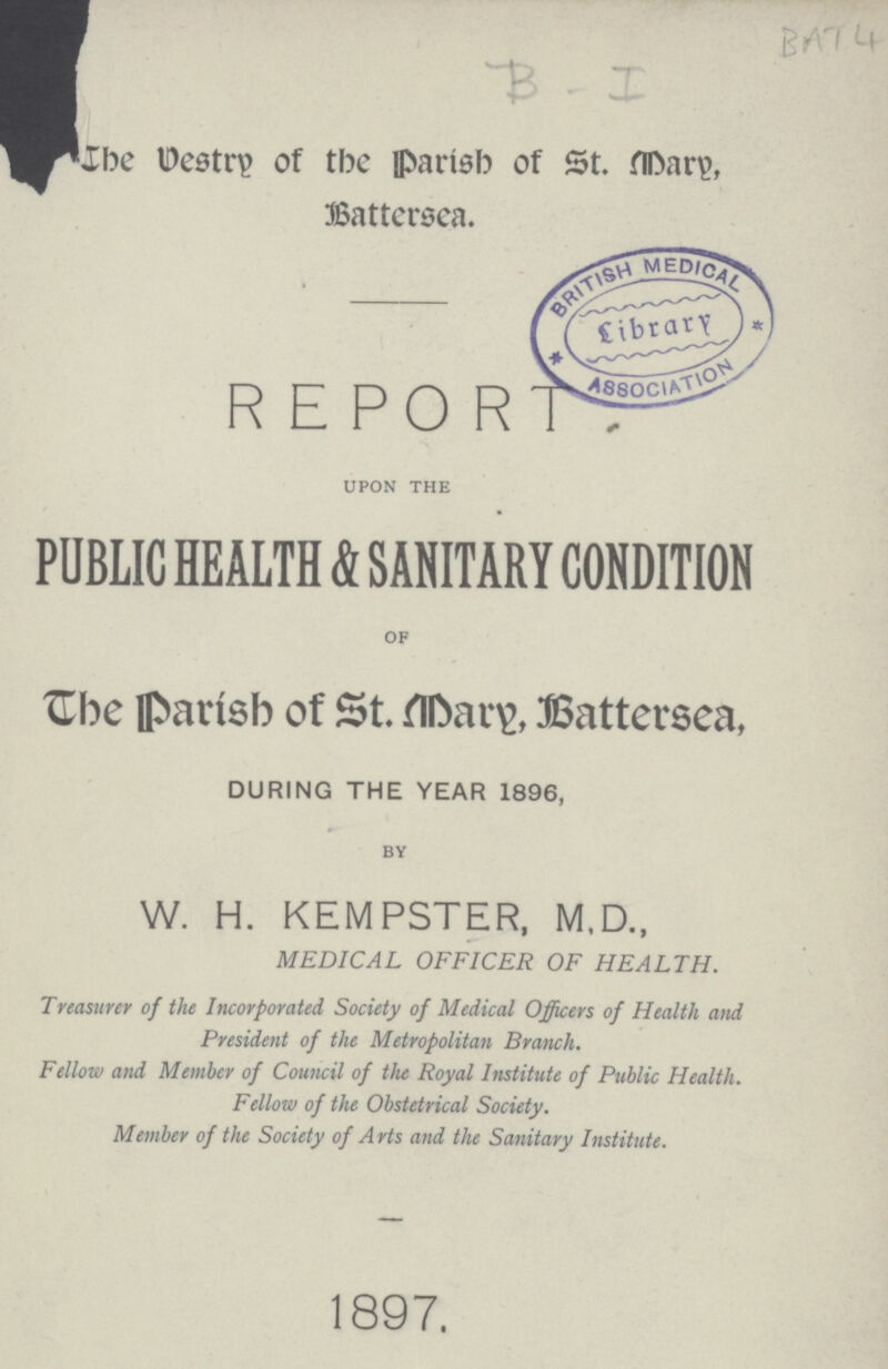 BAT 4 B-I The Vestr y of the Parish of St. Mary, Battersea. R E PO RT upon the PUBLIC HEALTH & SANITARY CONDITION of The Parish of St. Mary, Battersea, DURING THE YEAR 1896, by W. H. KEMPSTER, M.D., MEDICAL OFFICER OF HEALTH. Treasurer of the Incorporated Society of Medical Officers of Health and President of the Metropolitan Branch. Fellow and Member of Council of the Royal Institute of Public Health. Fellow of the Obstetrical Society. Member of the Society of Arts and the Sanitary Institute. 1897.