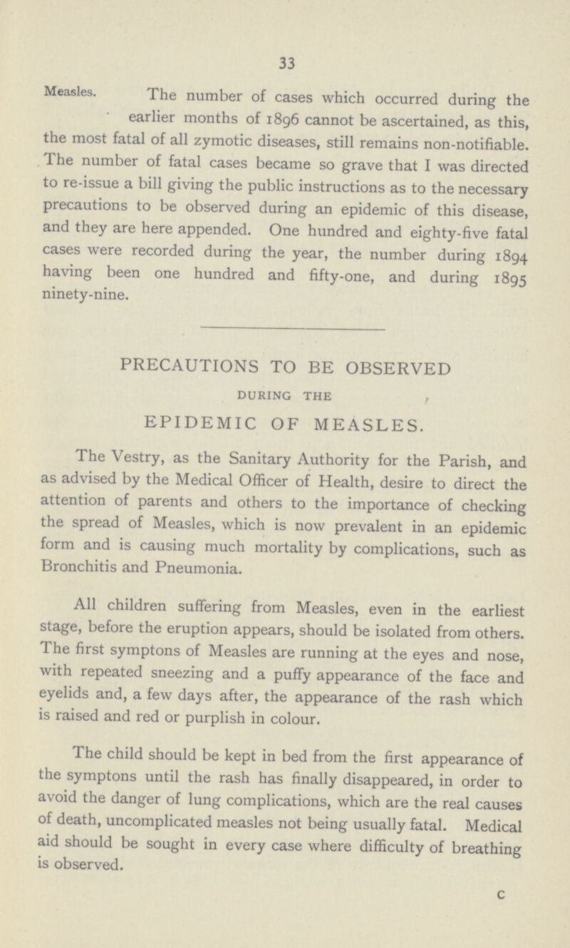 33 Measles. The number of cases which occurred during the earlier months of 1896 cannot be ascertained, as this, the most fatal of all zymotic diseases, still remains non-notifiable. The number of fatal cases became so grave that I was directed to re-issue a bill giving the public instructions as to the necessary precautions to be observed during an epidemic of this disease, and they are here appended. One hundred and eighty-five fatal cases were recorded during the year, the number during 1894 having been one hundred and fifty-one, and during 1895 ninety-nine. PRECAUTIONS TO BE OBSERVED during the EPIDEMIC OF MEASLES. The Vestry, as the Sanitary Authority for the Parish, and as advised by the Medical Officer of Health, desire to direct the attention of parents and others to the importance of checking the spread of Measles, which is now prevalent in an epidemic form and is causing much mortality by complications, such as Bronchitis and Pneumonia. All children suffering from Measles, even in the earliest stage, before the eruption appears, should be isolated from others. The first symptons of Measles are running at the eyes and nose, with repeated sneezing and a puffy appearance of the face and eyelids and, a few days after, the appearance of the rash which is raised and red or purplish in colour. The child should be kept in bed from the first appearance of the symptons until the rash has finally disappeared, in order to avoid the danger of lung complications, which are the real causes of death, uncomplicated measles not being usually fatal. Medical aid should be sought in every case where difficulty of breathing is observed. c