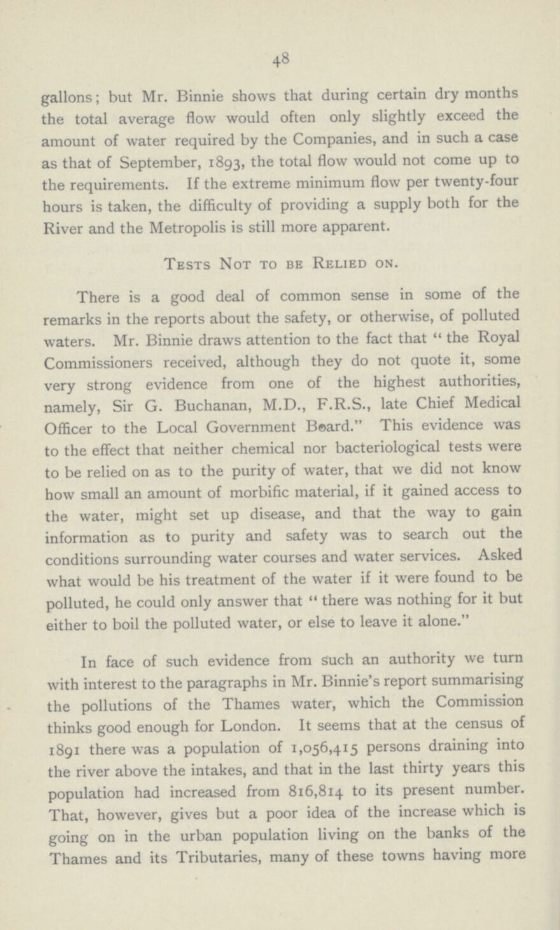 48 gallons; but Mr. Binnie shows that during certain dry months the total average flow would often only slightly exceed the amount of water required by the Companies, and in such a case as that of September, 1893, the total flow would not come up to the requirements. If the extreme minimum flow per twenty-four hours is taken, the difficulty of providing a supply both for the River and the Metropolis is still more apparent. Tests Not to be Relied on. There is a good deal of common sense in some of the remarks in the reports about the safety, or otherwise, of polluted waters. Mr. Binnie draws attention to the fact that  the Royal Commissioners received, although they do not quote it, some very strong evidence from one of the highest authorities, namely, Sir G. Buchanan, M.D., F.R.S., late Chief Medical Officer to the Local Government Bsard. This evidence was to the effect that neither chemical nor bacteriological tests were to be relied on as to the purity of water, that we did not know how small an amount of morbific material, if it gained access to the water, might set up disease, and that the way to gain information as to purity and safety was to search out the conditions surrounding water courses and water services. Asked what would be his treatment of the water if it were found to be polluted, he could only answer that  there was nothing for it but either to boil the polluted water, or else to leave it alone. In face of such evidence from Such an authority we turn with interest to the paragraphs in Mr. Binnie's report summarising the pollutions of the Thames water, which the Commission thinks good enough for London. It seems that at the census of 1891 there was a population of 1,056,415 persons draining into the river above the intakes, and that in the last thirty years this population had increased from 816,814 to its present number. That, however, gives but a poor idea of the increase which is going on in the urban population living on the banks of the Thames and its Tributaries, many of these towns having more