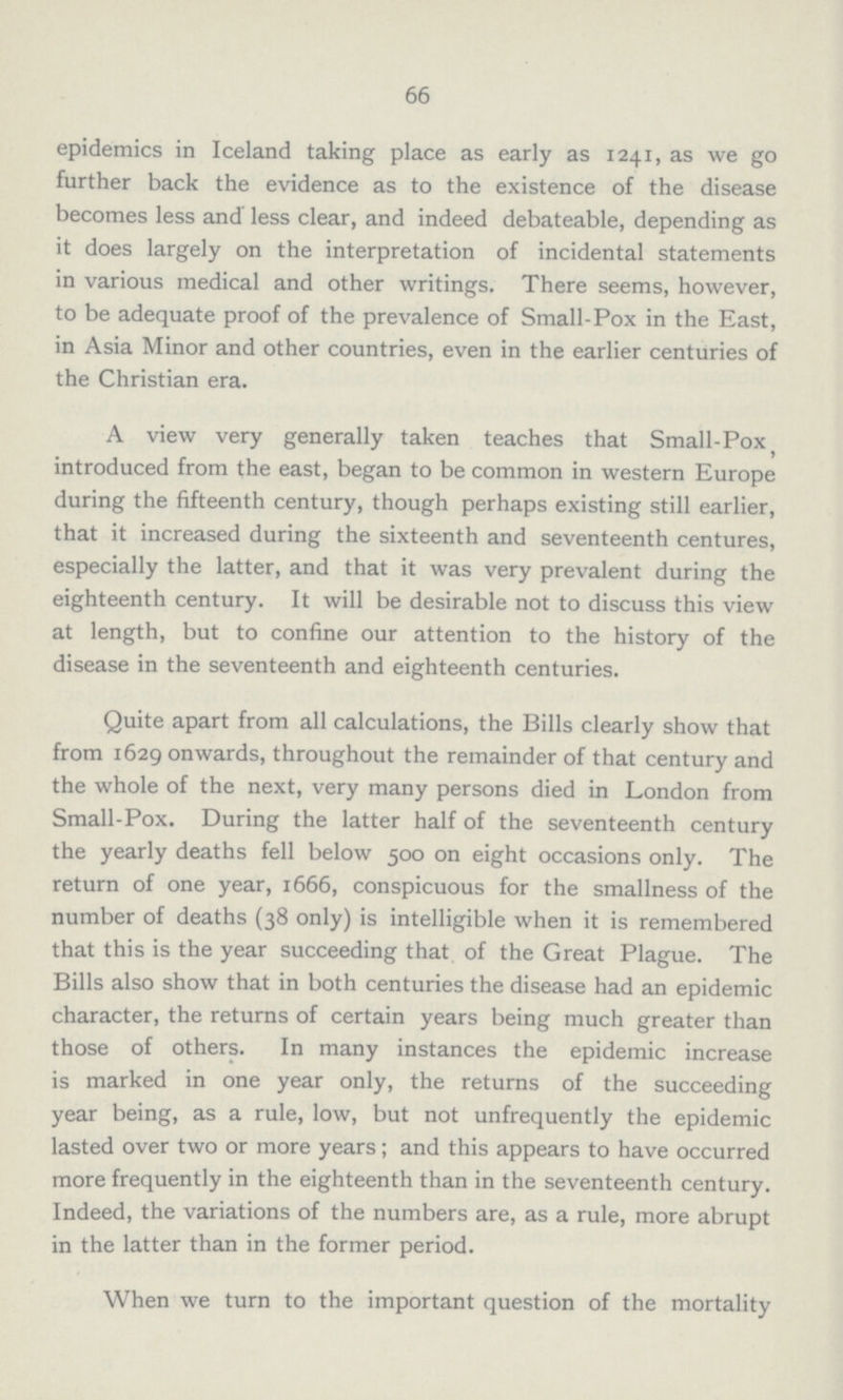 66 epidemics in Iceland taking place as early as 1241, as we go further back the evidence as to the existence of the disease becomes less and less clear, and indeed debateable, depending as it does largely on the interpretation of incidental statements in various medical and other writings. There seems, however, to be adequate proof of the prevalence of Small.Pox in the East, in Asia Minor and other countries, even in the earlier centuries of the Christian era. A view very generally taken teaches that Small.Pox introduced from the east, began to be common in western Europe during the fifteenth century, though perhaps existing still earlier, that it increased during the sixteenth and seventeenth centures, especially the latter, and that it was very prevalent during the eighteenth century. It will be desirable not to discuss this view at length, but to confine our attention to the history of the disease in the seventeenth and eighteenth centuries. Quite apart from all calculations, the Bills clearly show that from 1629 onwards, throughout the remainder of that century and the whole of the next, very many persons died in London from Small.Pox. During the latter half of the seventeenth century the yearly deaths fell below 500 on eight occasions only. The return of one year, 1666, conspicuous for the smallness of the number of deaths (38 only) is intelligible when it is remembered that this is the year succeeding that of the Great Plague. The Bills also show that in both centuries the disease had an epidemic character, the returns of certain years being much greater than those of others. In many instances the epidemic increase is marked in one year only, the returns of the succeeding year being, as a rule, low, but not unfrequently the epidemic lasted over two or more years; and this appears to have occurred more frequently in the eighteenth than in the seventeenth century. Indeed, the variations of the numbers are, as a rule, more abrupt in the latter than in the former period. When we turn to the important question of the mortality