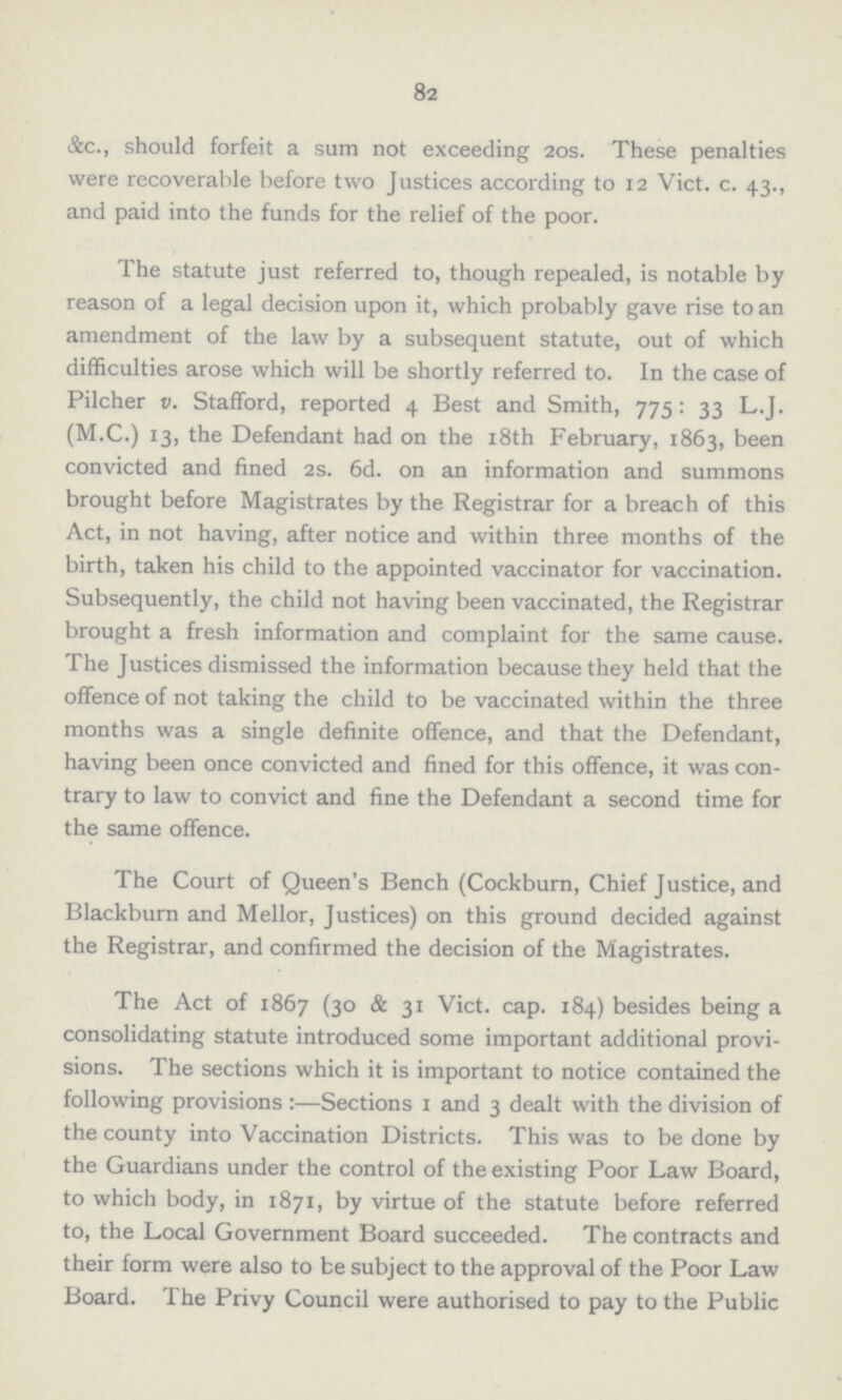 82 &c., should forfeit a sum not exceeding 20s. These penalties were recoverable before two Justices according to 12 Vict. c. 43., and paid into the funds for the relief of the poor. The statute just referred to, though repealed, is notable by reason of a legal decision upon it, which probably gave rise to an amendment of the law by a subsequent statute, out of which difficulties arose which will be shortly referred to. In the case of Pilcher v. Stafford, reported 4 Best and Smith, 775: 33 L.J. (M.C.) 13, the Defendant had on the 18th February, 1863, been convicted and fined 2s. 6d. on an information and summons brought before Magistrates by the Registrar for a breach of this Act, in not having, after notice and within three months of the birth, taken his child to the appointed vaccinator for vaccination. Subsequently, the child not having been vaccinated, the Registrar brought a fresh information and complaint for the same cause. The Justices dismissed the information because they held that the offence of not taking the child to be vaccinated within the three months was a single definite offence, and that the Defendant, having been once convicted and fined for this offence, it was con trary to law to convict and fine the Defendant a second time for the same offence. The Court of Queen's Bench (Cockburn, Chief Justice, and Blackburn and Mellor, Justices) on this ground decided against the Registrar, and confirmed the decision of the Magistrates. The Act of 1867 (30 & 31 Vict. cap. 184) besides being a consolidating statute introduced some important additional provi sions. The sections which it is important to notice contained the following provisions :—Sections 1 and 3 dealt with the division of the county into Vaccination Districts. This was to be done by the Guardians under the control of the existing Poor Law Board, to which body, in 1871, by virtue of the statute before referred to, the Local Government Board succeeded. The contracts and their form were also to be subject to the approval of the Poor Law Board. The Privy Council were authorised to pay to the Public