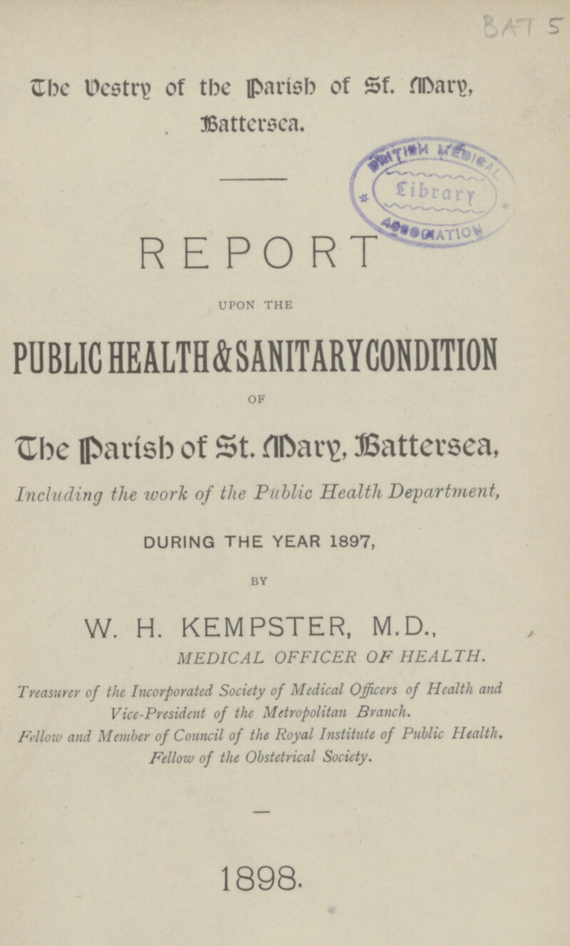 BAT 5 The Destry of tbc parish of Sf. Mary, Battersea. REPORT upon the PUBLIC HEALTH & SANITARY CONDITION of The parish of St. Mary, Battersea, Including the work of the Public Health Department, DURING THE YEAR 1897, by W. H. KEMPSTER, M.D., MEDICAL OFFICER OF HEALTH. Treasurer of the Incorporated Society of Medical Officers of Health and Vice-President of the Metropolitan Branch. Fellow and Member of Council of the Royal Institute of Public Health. Fellow of the Obstetrical Society. 1898.