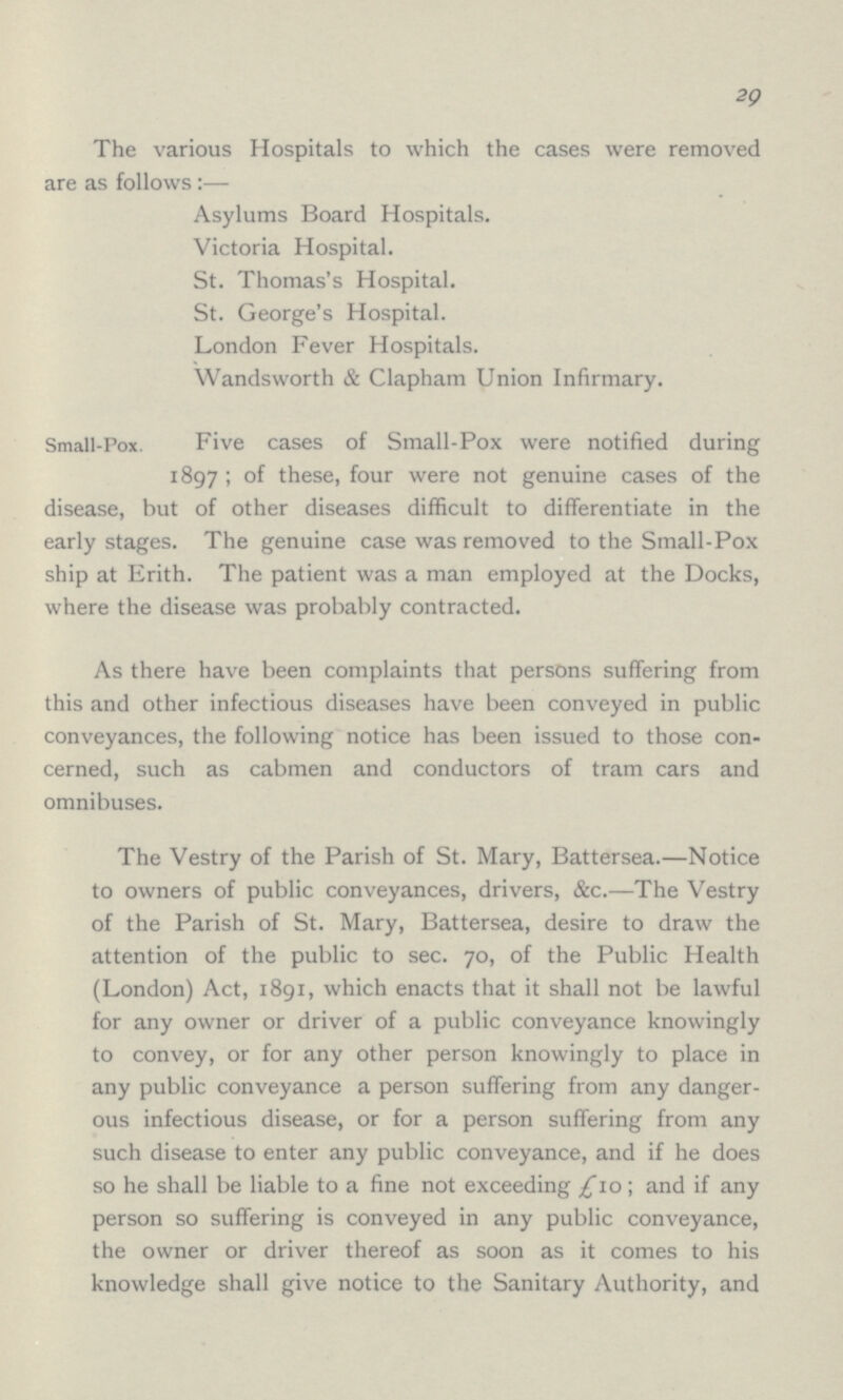 29 The various Hospitals to which the cases were removed are as follows:— Asylums Board Hospitals. Victoria Hospital. St. Thomas's Hospital. St. George's Hospital. London Fever Hospitals. Wandsworth & Clapham Union Infirmary. Small-Pox. Five cases of Small-Pox were notified during 1897; of these, four were not genuine cases of the disease, but of other diseases difficult to differentiate in the early stages. The genuine case was removed to the Small-Pox ship at Erith. The patient was a man employed at the Docks, where the disease was probably contracted. As there have been complaints that persons suffering from this and other infectious diseases have been conveyed in public conveyances, the following notice has been issued to those con cerned, such as cabmen and conductors of tram cars and omnibuses. The Vestry of the Parish of St. Mary, Battersea.—Notice to owners of public conveyances, drivers, &c.—The Vestry of the Parish of St. Mary, Battersea, desire to draw the attention of the public to sec. 70, of the Public Health (London) Act, 1891, which enacts that it shall not be lawful for any owner or driver of a public conveyance knowingly to convey, or for any other person knowingly to place in any public conveyance a person suffering from any danger ous infectious disease, or for a person suffering from any such disease to enter any public conveyance, and if he does so he shall be liable to a fine not exceeding £10; and if any person so suffering is conveyed in any public conveyance, the owner or driver thereof as soon as it comes to his knowledge shall give notice to the Sanitary Authority, and