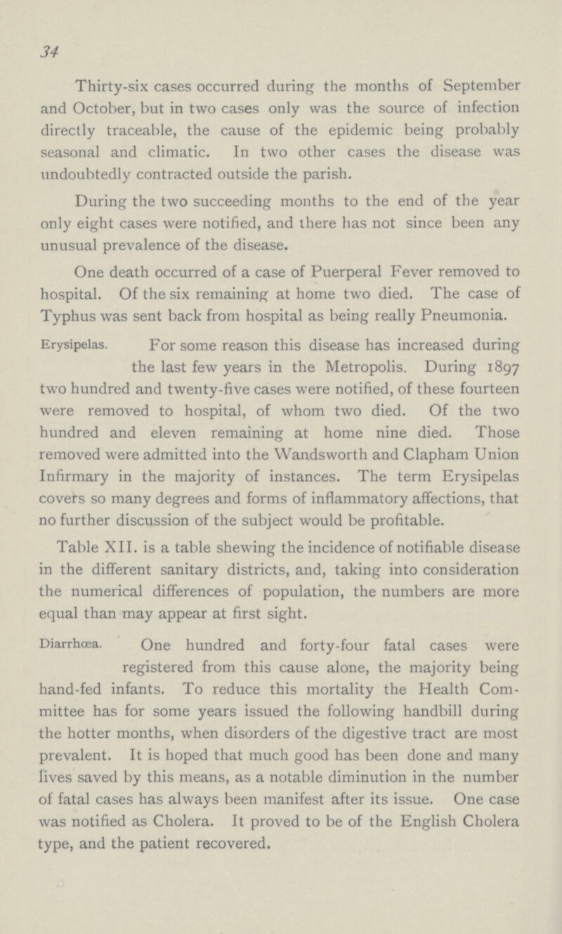 34 Thirty-six cases occurred during the months of September and October, but in two cases only was the source of infection directly traceable, the cause of the epidemic being probably seasonal and climatic. In two other cases the disease was undoubtedly contracted outside the parish. During the two succeeding months to the end of the year only eight cases were notified, and there has not since been any unusual prevalence of the disease. One death occurred of a case of Puerperal Fever removed to hospital. Of the six remaining at home two died. The case of Typhus was sent back from hospital as being really Pneumonia. Erysipelas. For some reason this disease has increased during the last few years in the Metropolis. During 1897 two hundred and twenty-five cases were notified, of these fourteen were removed to hospital, of whom two died. Of the two hundred and eleven remaining at home nine died. Those removed were admitted into the Wandsworth and Clapham Union Infirmary in the majority of instances. The term Erysipelas covers so many degrees and forms of inflammatory affections, that no further discussion of the subject would be profitable. Table XII. is a table shewing the incidence of notifiable disease in the different sanitary districts, and, taking into consideration the numerical differences of population, the numbers are more equal than may appear at first sight. Diarrhœa. One hundred and forty-four fatal cases were registered from this cause alone, the majority being hand-fed infants. To reduce this mortality the Health Com mittee has for some years issued the following handbill during the hotter months, when disorders of the digestive tract are most prevalent. It is hoped that much good has been done and many lives saved by this means, as a notable diminution in the number of fatal cases has always been manifest after its issue. One case was notified as Cholera. It proved to be of the English Cholera type, and the patient recovered.