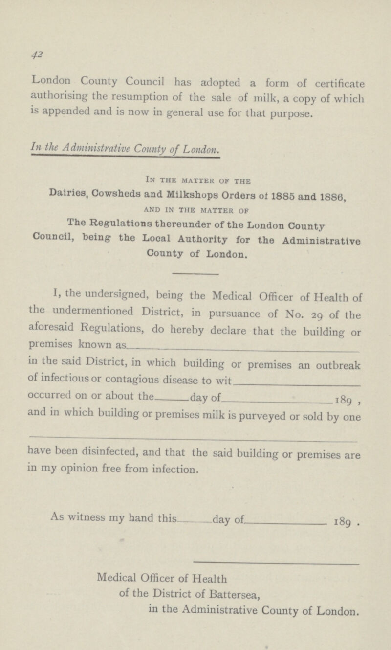 42 London County Council has adopted a form of certificate authorising the resumption of the sale of milk, a copy of which is appended and is now in general use for that purpose. In the Administrative County of London. In the matter of the Dairies, Cowsheds and Milkshops Orders ol 1885 and 1886, and in the matter of The Regulations thereunder of the London County Council, being the Local Authority for the Administrative County of London. I, the undersigned, being the Medical Officer of Health of the undermentioned District, in pursuance of No. 29 of the aforesaid Regulations, do hereby declare that the building or premises known as in the said District, in which building or premises an outbreak of infectious or contagious disease to wit occurred on or about the day of 189, and in which building or premises milk is purveyed or sold by one have been disinfected, and that the said building or premises are in my opinion free from infection. As witness my hand this day of 189. Medical Officer of Health of the District of Battersea, in the Administrative County of London.