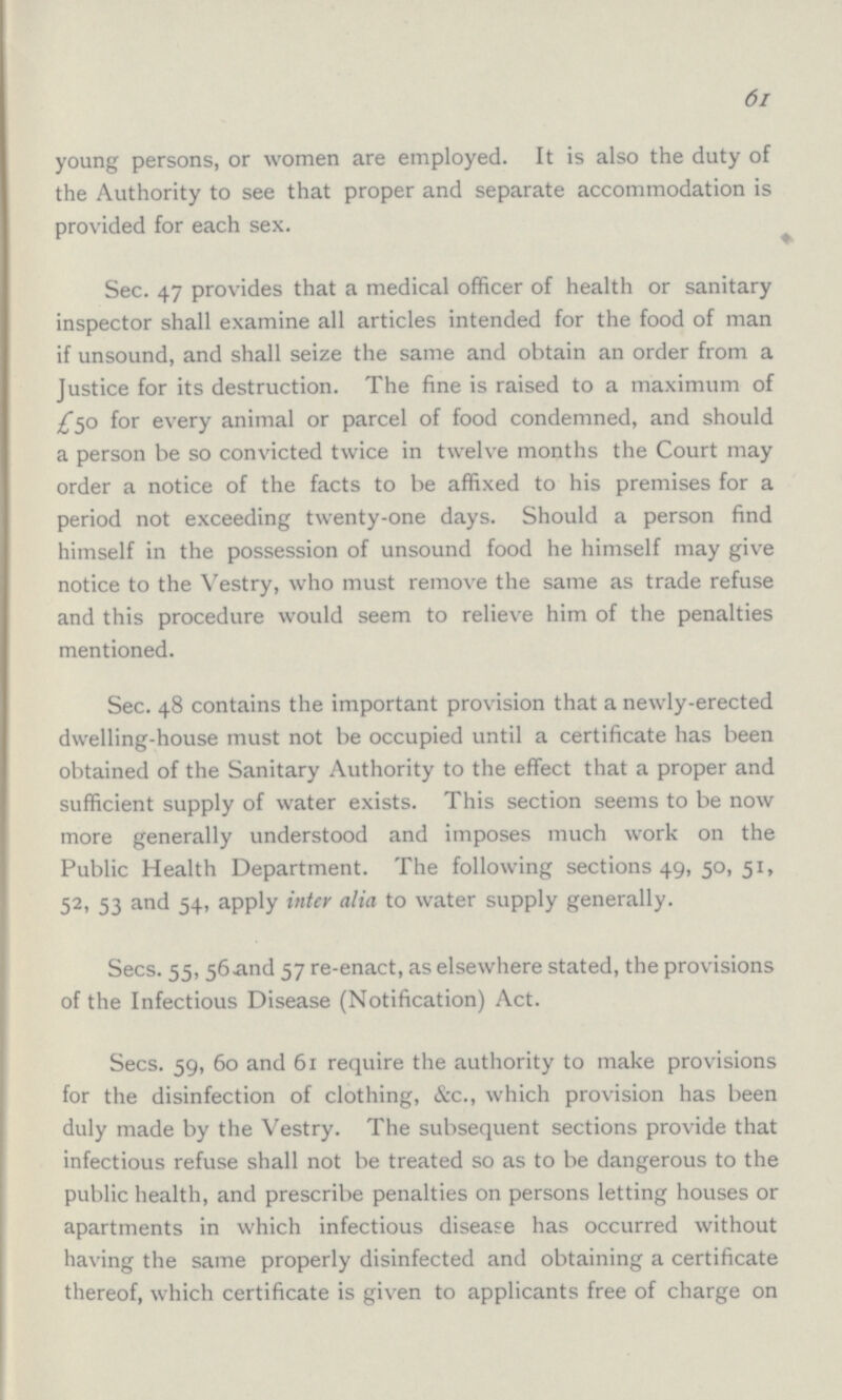 61 young persons, or women are employed. It is also the duty of the Authority to see that proper and separate accommodation is provided for each sex. Sec. 47 provides that a medical officer of health or sanitary inspector shall examine all articles intended for the food of man if unsound, and shall seize the same and obtain an order from a Justice for its destruction. The fine is raised to a maximum of £50 for every animal or parcel of food condemned, and should a person be so convicted twice in twelve months the Court may order a notice of the facts to be affixed to his premises for a period not exceeding twenty-one days. Should a person find himself in the possession of unsound food he himself may give notice to the Vestry, who must remove the same as trade refuse and this procedure would seem to relieve him of the penalties mentioned. Sec. 48 contains the important provision that a newly-erected dwelling-house must not be occupied until a certificate has been obtained of the Sanitary Authority to the effect that a proper and sufficient supply of water exists. This section seems to be now more generally understood and imposes much work on the Public Health Department. The following sections 49, 50, 51, 52, 53 and 54, apply inter alia to water supply generally. Secs. 55, 56 and 57 re-enact, as elsewhere stated, the provisions of the Infectious Disease (Notification) Act. Secs. 59, 60 and 61 require the authority to make provisions for the disinfection of clothing, &c., which provision has been duly made by the Vestry. The subsequent sections provide that infectious refuse shall not be treated so as to be dangerous to the public health, and prescribe penalties on persons letting houses or apartments in which infectious disease has occurred without having the same properly disinfected and obtaining a certificate thereof, which certificate is given to applicants free of charge on