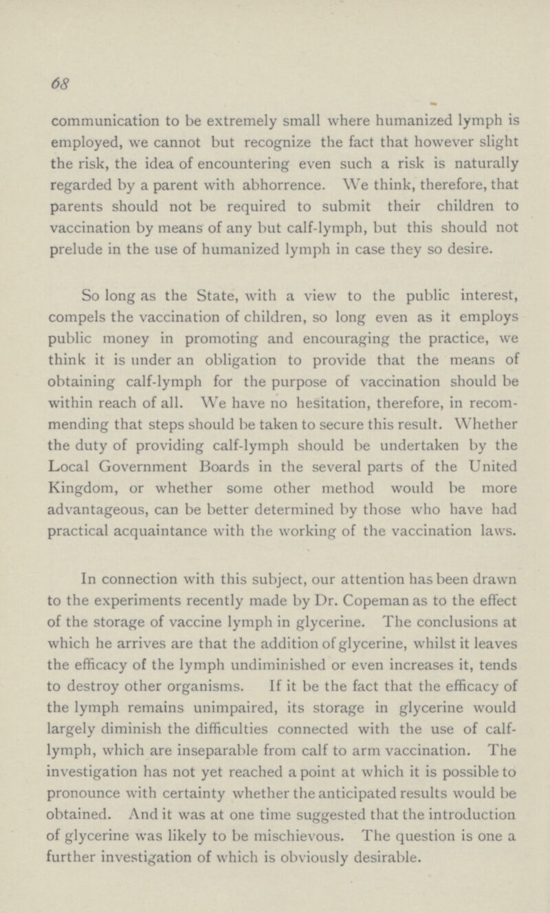 68 communication to be extremely small where humanized lymph is employed, we cannot but recognize the fact that however slight the risk, the idea of encountering even such a risk is naturally regarded by a parent with abhorrence. We think, therefore, that parents should not be required to submit their children to vaccination by means of any but calf-lymph, but this should not prelude in the use of humanized lymph in case they so desire. So long as the State, with a view to the public interest, compels the vaccination of children, so long even as it employs public money in promoting and encouraging the practice, we think it is under an obligation to provide that the means of obtaining calf-lymph for the purpose of vaccination should be within reach of all. We have no hesitation, therefore, in recom mending that steps should be taken to secure this result. Whether the duty of providing calf-lymph should be undertaken by the Local Government Boards in the several parts of the United Kingdom, or whether some other method would be more advantageous, can be better determined by those who have had practical acquaintance with the working of the vaccination laws. In connection with this subject, our attention has been drawn to the experiments recently made by Dr. Copeman as to the effect of the storage of vaccine lymph in glycerine. The conclusions at which he arrives are that the addition of glycerine, whilst it leaves the efficacy of the lymph undiminished or even increases it, tends to destroy other organisms. If it be the fact that the efficacy of the lymph remains unimpaired, its storage in glycerine would largely diminish the difficulties connected with the use of calf lymph, which are inseparable from calf to arm vaccination. The investigation has not yet reached a point at which it is possible to pronounce with certainty whether the anticipated results would be obtained. And it was at one time suggested that the introduction of glycerine was likely to be mischievous. The question is one a further investigation of which is obviously desirable.