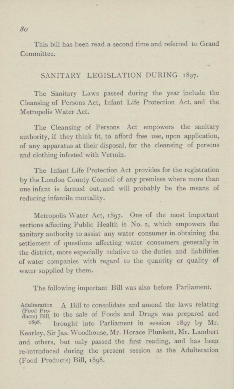 80 This bill has been read a second time and referred to Grand Committee. SANITARY LEGISLATION DURING 1897. The Sanitary Laws passed during the year include the Cleansing of Persons Act, Infant Life Protection Act, and the Metropolis Water Act. The Cleansing of Persons Act empowers the sanitary authority, if they think fit, to afford free use, upon application, of any apparatus at their disposal, for the cleansing of persons and clothing infested with Vermin. The Infant Life Protection Act provides for the registration by the London County Council of any premises where more than one infant is farmed out, and will probably be the means of reducing infantile mortality. Metropolis Water Act, 1897. One of the most important sections affecting Public Health is No. 2, which empowers the sanitary authority to assist any water consumer in obtaining the settlement of questions affecting water consumers generally in the district, more especially relative to the duties and liabilities of water companies with regard to the quantity or quality of water supplied by them. The following important Bill was also before Parliament. Adulteration (Food Pro ducts) Bill, 1898. A Bill to consolidate and amend the laws relating to the sale of Foods and Drugs was prepared and brought into Parliament in session 1897 by Mr. Kearley, Sir Jas. Woodhouse, Mr. Horace Plunkett, Mr. Lambert and others, but only passed the first reading, and has been re-introduced during the present session as the Adulteration (Food Products) Bill, 1898.