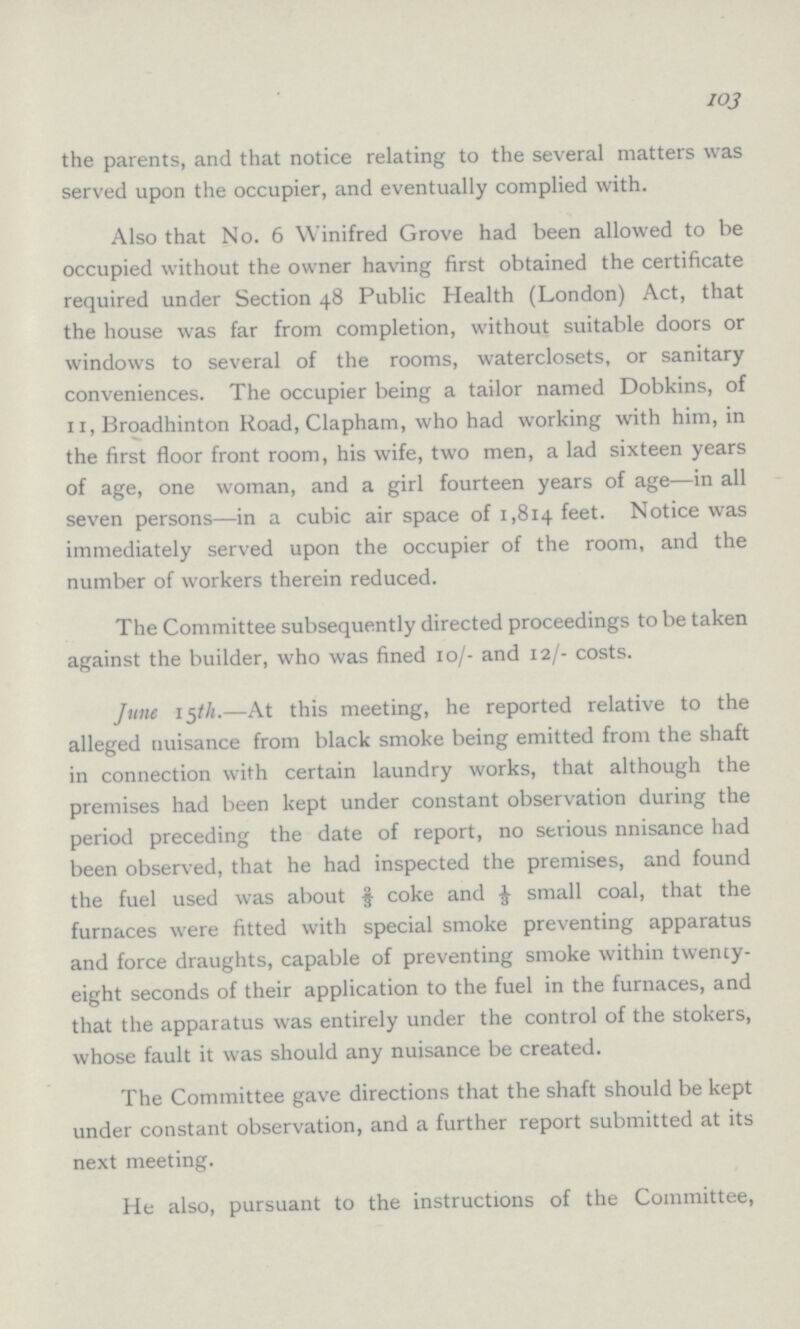 103 the parents, and that notice relating to the several matters was served upon the occupier, and eventually complied with. Also that No. 6 Winifred Grove had been allowed to be occupied without the owner having first obtained the certificate required under Section 48 Public Health (London) Act, that the house was far from completion, without suitable doors or windows to several of the rooms, waterclosets, or sanitary conveniences. The occupier being a tailor named Dobkins, of 11, Broadhinton Road, Clapham, who had working with him, in the first floor front room, his wife, two men, a lad sixteen years of age, one woman, and a girl fourteen years of age—in all seven persons—in a cubic air space of 1,814 feet. Notice was immediately served upon the occupier of the room, and the number of workers therein reduced. The Committee subsequently directed proceedings to be taken against the builder, who was fined 10/- and 12/- costs. June 15th.—At this meeting, he reported relative to the alleged nuisance from black smoke being emitted from the shaft in connection with certain laundry works, that although the premises had been kept under constant observation during the period preceding the date of report, no serious nnisance had been observed, that he had inspected the premises, and found the fuel used was about ⅔ coke and ⅓ small coal, that the furnaces were fitted with special smoke preventing apparatus and force draughts, capable of preventing smoke within twenty eight seconds of their application to the fuel in the furnaces, and that the apparatus was entirely under the control of the stokers, whose fault it was should any nuisance be created. The Committee gave directions that the shaft should be kept under constant observation, and a further report submitted at its next meeting. He also, pursuant to the instructions of the Committee,