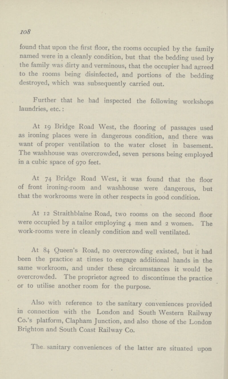 108 found that upon the first floor, the rooms occupied by the family named were in a cleanly condition, but that the bedding used by the family was dirty and verminous, that the occupier had agreed to the rooms being disinfected, and portions of the bedding destroyed, which was subsequently carried out. Further that he had inspected the following workshops laundries, etc.: At 19 Bridge Road West, the flooring of passages used as ironing places were in dangerous condition, and there was want of proper ventilation to the water closet in basement. The washhouse was overcrowded, seven persons being employed in a cubic space of 970 feet. At 74 Bridge Road West, it was found that the floor of front ironing-room and washhouse were dangerous, but that the workrooms were in other respects in good condition. At 12 Straithblaine Road, two rooms on the second floor were occupied by a tailor employing 4 men and 2 women. The work-rooms were in cleanly condition and well ventilated. At 84 Queen's Road, no overcrowding existed, but it had been the practice at times to engage additional hands in the same workroom, and under these circumstances it would be overcrowded. The proprietor agreed to discontinue the practice or to utilise another room for the purpose. Also with reference to the sanitary conveniences provided in connection with the London and South Western Railway Co.'s platform, Clapham Junction, and also those of the London Brighton and South Coast Railway Co. The sanitary conveniences of the latter are situated upon