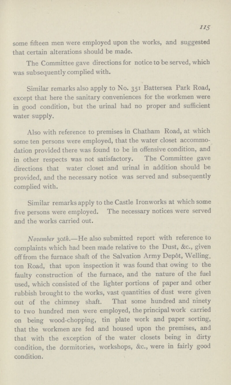 115 some fifteen men were employed upon the works, and suggested that certain alterations should be made. The Committee gave directions for notice to be served, which was subsequently complied with. Similar remarks also apply to No. 351 Battersea Park Road, except that here the sanitary conveniences for the workmen were in good condition, but the urinal had no proper and sufficient water supply. Also with reference to premises in Chatham Road, at which some ten persons were employed, that the water closet accommo dation provided there was found to be in offensive condition, and in other respects was not satisfactory. The Committee gave directions that water closet and urinal in addition should be provided, and the necessary notice was served and subsequently complied with. Similar remarks apply to the Castle Ironworks at which some five persons were employed. The necessary notices were served and the works carried out. November 30th.—He also submitted report with reference to complaints which had been made relative to the Dust, &c., given off from the furnace shaft of the Salvation Army Depot, Welling ton Road, that upon inspection it was found that owing to the faulty construction of the furnace, and the nature of the fuel used, which consisted of the lighter portions of paper and other rubbish brought to the works, vast quantities of dust were given out of the chimney shaft. That some hundred and ninety to two hundred men were employed, the principal work carried on being wood-chopping, tin plate work and paper sorting, that the workmen are fed and housed upon the premises, and that with the exception of the water closets being in dirty condition, the dormitories, workshops, &c., were in fairly good condition.