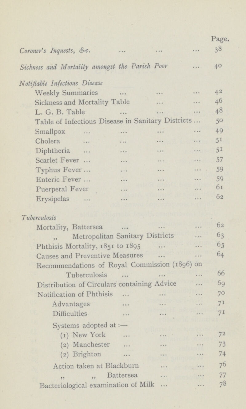 Page. Coroner's Inquests, &-c. 38 Sickness and Mortality amongst the Parish Poor 40 Notifiable Infectious Disease Weekly Summaries 42 Sickness and Mortality Table 46 L. G. B. Table 48 Table of Infectious Disease in Sanitary Districts 50 Smallpox 49 Cholera 51 Diphtheria 51 Scarlet Fever 57 Typhus Fever 59 Enteric Fever 59 Puerperal Fever 61 Erysipelas 62 Tuberculosis Mortality, Battersea 62 „ Metropolitan Sanitary Districts 63 Phthisis Mortality, 1851 to 1895 63 Causes and Preventive Measures 64 Recommendations of Royal Commission (1896) on Tuberculosis 66 Distribution of Circulars containing Advice 69 Notification of Phthisis 70 Advantages 71 Difficulties 71 Systems adopted at:— (1) New York 72 (2) Manchester 73 (2) Brighton 74 Action taken at Blackburn 76 „ „ Battersea 77 Bacteriological examination of Milk 78