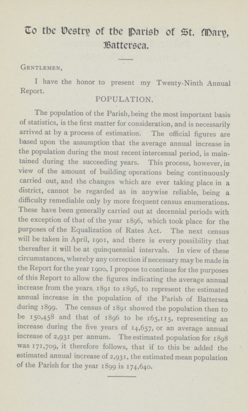 To the Vestry of the Parish of St. Mary, Battersea. Gentlemen, I have the honor to present my Twenty-Ninth Annual Report. POPULATION. The population of the Parish, being the most important basis of statistics, is the first matter for consideration, and is necessarily arrived at by a process of estimation. The official figures are based upon the assumption that the average annual increase in the population during the most recent intercensal period, is main tained during the succeeding years. This process, however, in view of the amount of building operations being continuously carried out, and the changes which are ever taking place in a district, cannot be regarded as in anywise reliable, being a difficulty remediable only by more frequent census enumerations. These have been generally carried out at decennial periods with the exception of that of the year 1896, which took place for the purposes of the Equalization of Rates Act. The next census will be taken in April, 1901, and there is every possibility that thereafter it will be at quinquennial intervals. In view of these circumstances, whereby any correction if necessary may be made in the Report for the year 1900,1 propose to continue for the purposes of this Report to allow the figures indicating the average annual increase from the years 1891 to 1896, to represent the estimated annual increase in the population of the Parish of Battersea during 1899. The census of 1891 showed the population then to be 150,458 and that of 1896 to be 165,115, representing an increase during the five years of 14,657, or an average annual increase of 2,931 per annum. The estimated population for 1898 was 171,709, it therefore follows, that if to this be added the estimated annual increase of 2,931, the estimated mean population of the Parish for the year 1899 is 174,640.