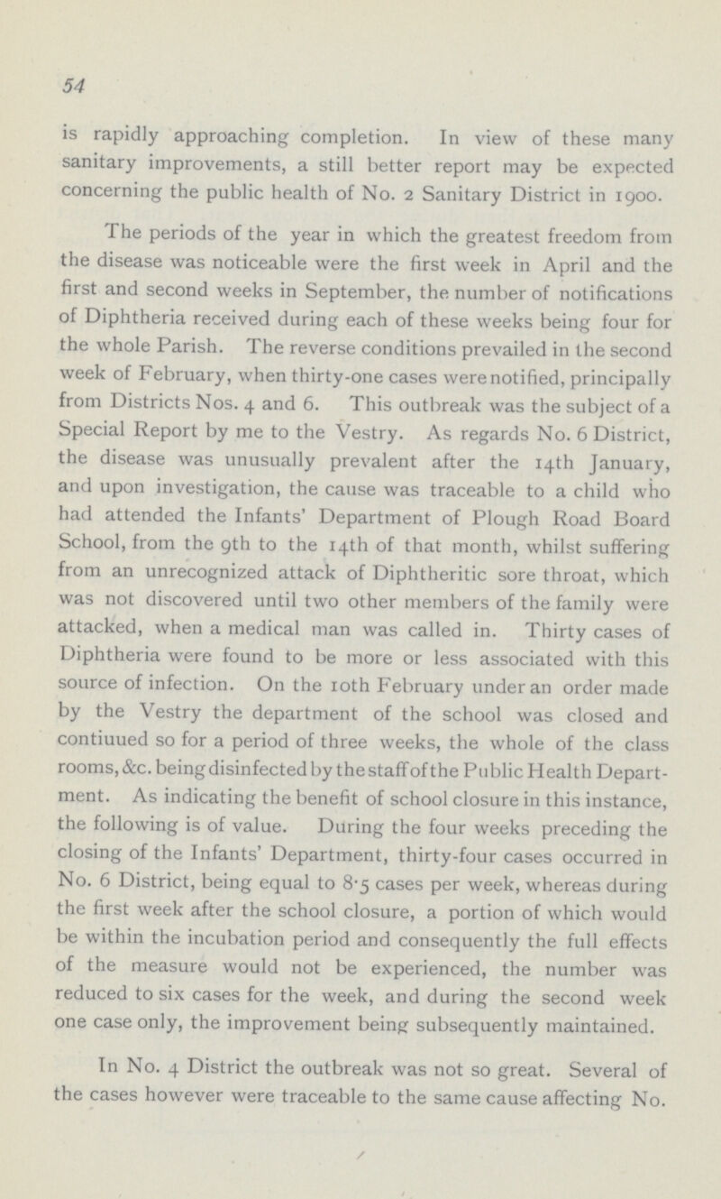 54 is rapidly approaching completion. In view of these many sanitary improvements, a still better report may be expected concerning the public health of No. 2 Sanitary District in 1900. The periods of the year in which the greatest freedom from the disease was noticeable were the first week in April and the first and second weeks in September, the number of notifications of Diphtheria received during each of these weeks being four for the whole Parish. The reverse conditions prevailed in the second week of February, when thirty-one cases were notified, principally from Districts Nos. 4 and 6. This outbreak was the subject of a Special Report by me to the Vestry. As regards No. 6 District, the disease was unusually prevalent after the 14th January, and upon investigation, the cause was traceable to a child who had attended the Infants' Department of Plough Road Board School, from the 9th to the 14th of that month, whilst suffering from an unrecognized attack of Diphtheritic sore throat, which was not discovered until two other members of the family were attacked, when a medical man was called in. Thirty cases of Diphtheria were found to be more or less associated with this source of infection. On the 10th February under an order made by the Vestry the department of the school was closed and contiuued so for a period of three weeks, the whole of the class rooms, &c. being disinfected by the staff of the Public Health Depart ment. As indicating the benefit of school closure in this instance, the following is of value. During the four weeks preceding the closing of the Infants' Department, thirty-four cases occurred in No. 6 District, being equal to 8.5 cases per week, whereas during the first week after the school closure, a portion of which would be within the incubation period and consequently the full effects of the measure would not be experienced, the number was reduced to six cases for the week, and during the second week one case only, the improvement being subsequently maintained. In No. 4 District the outbreak was not so great. Several of the cases however were traceable to the same cause affecting No.