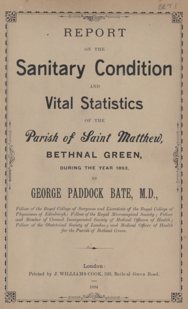 BET 1 REPORT ON THE Sanitary Condition AND Vital Statistics OF THE Parish of Saint Matthew, BETHNAL GREEN, DURING THE YEAR 1893, BY GEORGE PADDOCK BATE, M.D., Fellow of the Royal College of Surgeons and Licentiate of the Royal College of Physicians of Edinburgh; Fellow of the Royal Microscopical Society; Fellow and Member of Council Incorporated Society of Medical Officers of Health; Fellow of the Obstetrical Society of London; and Medical Officer of Health for the Parish of Bethnal Green. London: Printed by J. WILLIAMS-COOK, 326, Bethnal Green Road. 1894
