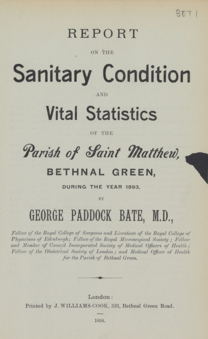 BET 1 REPORT ON THE Sanitary Condition AND Vital Statistics OF THE Parish of Saint Matthew, BETHNAL GREEN, DURING THE YEAR 1893, BY GEORGE PADDOCK BATE, M.D, Fellow of the Royal College of Surgeons and Licentiate of the Royal College of Physicians of Edinburgh; Fellow of the Royal Microscopical Society; Fellow and Member of Council Incorporated Society of Medical Officers of Health; Fellow of the Obstetrical Society of London; and Medical Officer of Health for the Parish of Bethnal Green. London: Printed by J. WILLIAMs-COOK, 326, Bethnal Green Road. 1894.