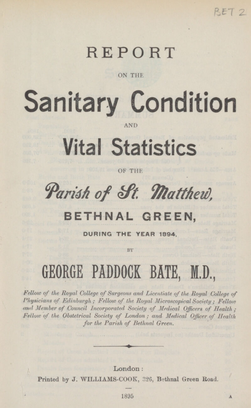 REPORT ON THE Sanitary Condition AND Vital Statistics OF THE Parish of lt. matthew, BETHNAL GREEN, DURING THE YEAR 1894, BY GEORGE PADDOCK BATE, M.D., Fellow of the Royal College of Surgeons and Licentiate of the Royal College of Physicians of Edinburgh; Fellow of the Royal Microscopical Society; Fellow and Member of Council Incorporated Society of Medical Officers of Health; Fellow of the Obstetrical Society of London; and Medical Officer of Health for the Parish of Bethnal Green. London: Printed by J. WILLIAMS-COOK, 326, Bethnal Green Road. 1895 A