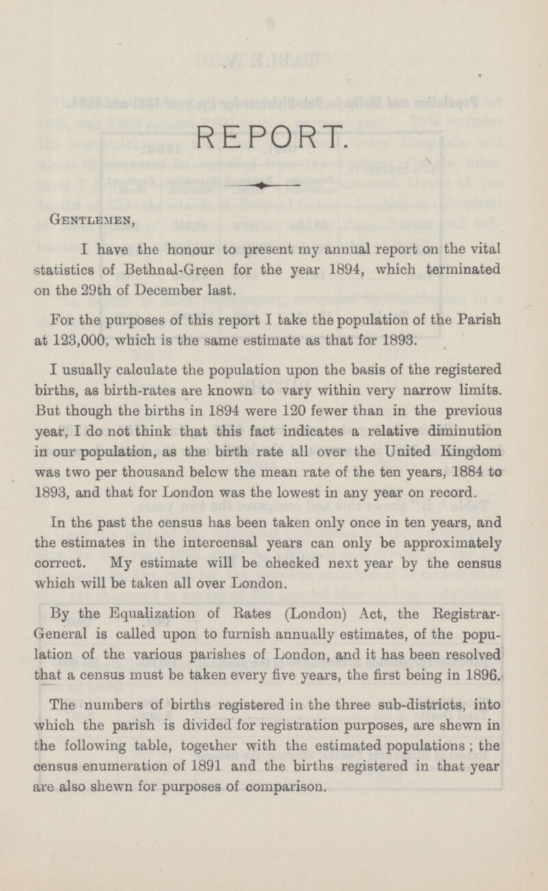 REPORT. Gentlemen, I have the honour to present my annual report on the vital statistics of Bethnal-Green for the year 1894, which terminated on the 29th of December last. For the purposes of this report I take the population of the Parish at 123,000, which is the same estimate as that for 1893. I usually calculate the population upon the basis of the registered births, as birth-rates are known to vary within very narrow limits. But though the births in 1894 were 120 fewer than in the previous year, I do not think that this fact indicates a relative diminution in our population, as the birth rate all over the United Kingdom was two per thousand below the mean rate of the ten years, 1884 to 1893, and that for London was the lowest in any year on record. In th 6 past the census has been taken only once in ten years, and the estimates in the intercensal years can only be approximately correct. My estimate will be checked next year by the census which will be taken all over London. By the Equalization of Rates (London) Act, the Registrar- General is called upon to furnish annually estimates, of the population of the various parishes of London, and it has been resolved that a census must be taken every five years, the first being in 1896. The numbers of births registered in the three sub-districts, into which the parish is divided for registration purposes, are shewn in the following table, together with the estimated populations; the census enumeration of 1891 and the births registered in that year are also shewn for purposes of comparison.