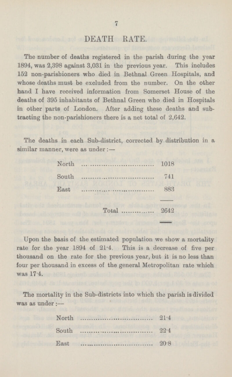 7 DEATH RATE. The number of deaths registered in the parish during the year 1894, was 2,398 against 3,031 in the previous year. This includes 152 non-parishioners who died in Bethnal Green Hospitals, and whose deaths must be excluded from the number. On the other hand I have received information from Somerset House of the deaths of 395 inhabitants of Bethnal Green who died in Hospitals in other parts of London. After adding these deaths and subtracting the non-parishioners there is a net total of 2,642. The deaths in each Sub-district, corrected by distribution in a similar manner, were as under: — North 1018 South 741 East 883 Total 2642 Upon the basis of the estimated population we show a mortality rate for the year 1894 of 21.4. This is a decrease of five per thousand on the rate for the previous year, but it is no less than four per thousand in excess of the general Metropolitan rate which was 17.4. The mortality in the Sub-districts into which the parish is divided was as under: — North 21.4 South 22.4 East 20.8