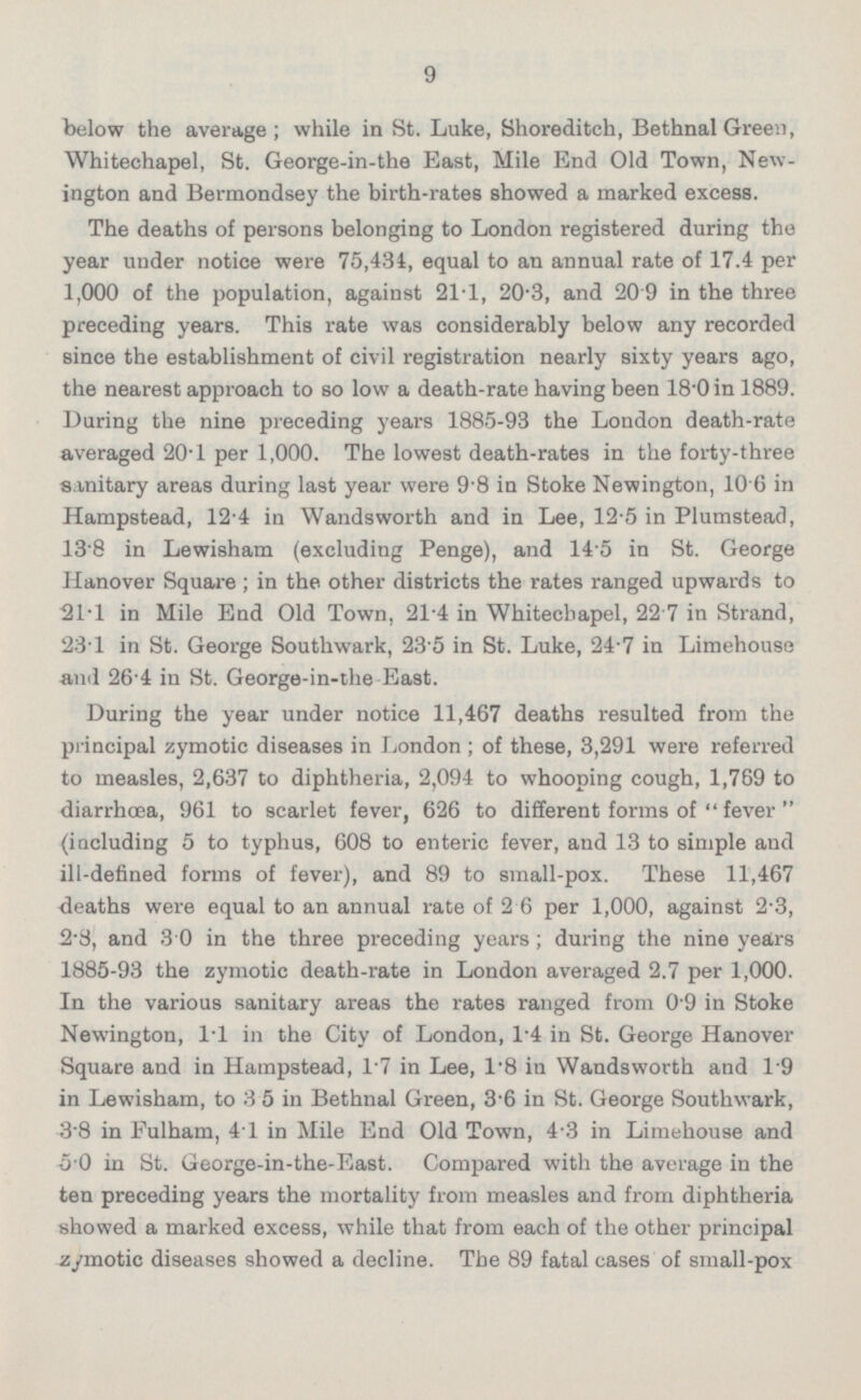below the average; while in St. Luke, Shoreditch, Bethnal Green, Whitechapel, St. George-in-the East, Mile End Old Town, New ington and Bermondsey the birth-rates showed a marked excess. The deaths of persons belonging to London registered during the year under notice were 75,434, equal to an annual rate of 17.4 per 1,000 of the population, against 21-1, 20'3, and 20 9 in the three preceding years. This rate was considerably below any recorded since the establishment of civil registration nearly sixty years ago, the nearest approach to so low a death-rate having been 18'0 in 1889. During the nine preceding years 1885-93 the London death-rate averaged 20 - 1 per 1,000. The lowest death-rates in the forty-three sanitary areas during last year were 9 - 8 in Stoke Newington, 10 6in Hampstead, 12-4 in Wandsworth and in Lee, 12-5 in Plumstead, 138 in Lewisham (excluding Penge), and 14 5 in St. George Hanover Square ; in the other districts the rates ranged upwards to 21-1 in Mile End Old Town. 21-4 in Whitechapel, 22 7 in Strand, 23-1 in St. George Southwark, 23'5 in St. Luke, 24-7 in Limehouse and 26-4 in St. George-in-the East. During the year under notice 11,467 deaths resulted from the principal zymotic diseases in London ; of these, 3,291 were referred to measles, 2,637 to diphtheria, 2,094 to whooping cough, 1,769 to diarrhoea, 961 to scarlet fever, 626 to different forms of  fever  (including 5 to typhus, 608 to enteric fever, and 13 to simple and ill-defined forms of fever), and 89 to small-pox. These 11,467 deaths were equal to an annual rate of 2 6 per 1,000, against 2-3, 2 - 8, and 30 in the three preceding years; during the nine years 1885-93 the zymotic death-rate in London averaged 2.7 per 1,000. In the various sanitary areas the rates ranged from o'9 in Stoke Newington, I*l in the City of London, 1-4 in St. George Hanover Square and in Hampstead, I*7 in Lee, I*B in Wandsworth and I*9 in Lewisham, to 35 in Bethnal Green, 3 - 6 in St. George Southwark, 38 in Eulham, 41 in Mile End Old Town, 4-3 in Limehouse and 50 in St. George-in-the-East. Compared with the average in the ten preceding years the mortality from measles and from diphtheria showed a marked excess, while that from each of the other principal zymotic diseases showed a decline. The 89 fatal cases of small-pox