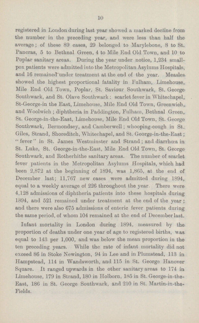 registered in London during last year showed a marked decline from the number in the preceding year, and were less than half the average; of these 89 cases, 29 belonged to Marylebone, 8 to St. Pancras, 5 to Bethnal Green, 4 to Mile End Old Town, and 10 to Poplar sanitary areas. During the year under notice, 1,234 small pox patients were admitted into the Metropolitan Asylums Hospitals, and 16 remainedunder treatment at the end of the year. Measles showed the highest proportional fatality in Fulham, Limehouse, Mile End Old Town, Poplar, St. Saviour Southwark, St. George Southwark, and St. Olave Southwark ; scarlet fever in Whitechapel,. St-George-in the East, Limehouse, Mile End Old Town, Greenwich,, and Woolwich ; diphtheria in Paddington, Fulham, Bethnal Green,. St. George-in-the-East, Limehouse, Mile End Old Town, St. George Southwark, Bermondsey, and Camberwell; whooping-cough in St. Giles, Strand, Shoreditch, Whitechapel, and St. George-in-the-East  fever  in St. James Westminster and Strand ; and diarrhoea in St. Luke, St. George-in-the-East, Mile End Old Town, St. George Southwark, and Rotherhithe sanitary areas. The number of scarlet fever patients in the Metropolitan Asylums Hospitals, which had been 2,872 at the beginning of 1894, was 1,865, at the end of December last; 11,767 new cases were admitted during 1894, equal to a weekly average of 226 throughout the year. There were 4,128 admissions of diphtheria patients into these hospitals during 1894, and 521 remained under treatment at the end of the year ; and there were also 675 admissions of enteric fever patients during the same period, of whom 104 remained at the end of December last. Infant mortality in London during 1894, measured by the proportion of deaths under one year of age to registered births, was equal to 143 per 1,000, and was below the mean proportion in the ten preceding years. While the rate of infant mortality did not exceed 86 in Stoke Newington, 94 in Lee and in Plumstead, 113 in Hampstead, 114 in Wandsworth, and 115 in St. George Hanover Square. It ranged upwards in the other sanitary areas to 174 in Limehouse, 179 in Strand, 180 in Holborn, 185 in St. George-in-the- East, 186 in St. George Southwark, and 210 in St. Martin-in-the- Fields.